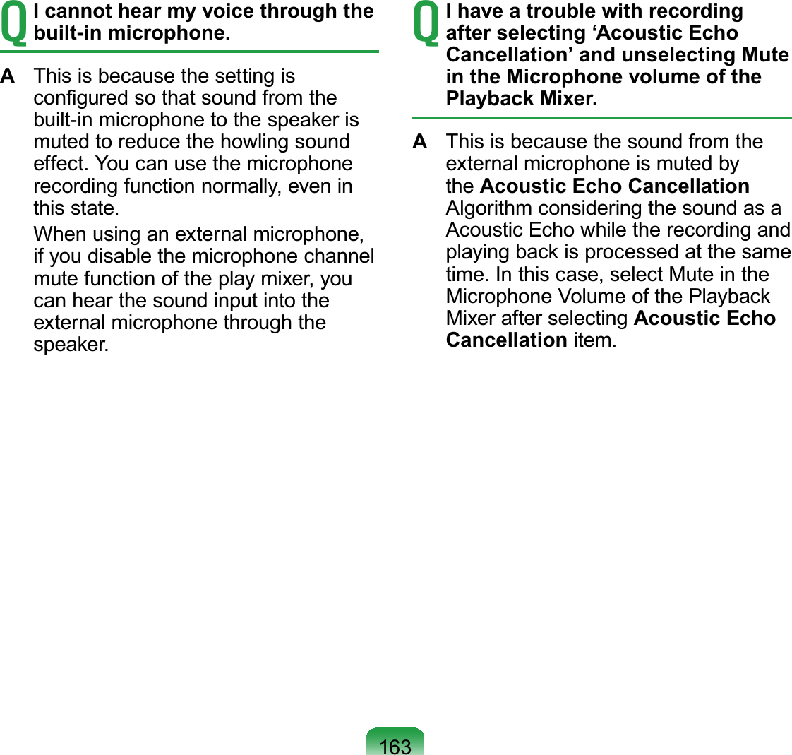 163T I cannot hear my voice through the built-in microphone.A  This is because the setting is conﬁgured so that sound from the built-in microphone to the speaker is muted to reduce the howling sound effect. You can use the microphone recording function normally, even in this state.  When using an external microphone, if you disable the microphone channel mute function of the play mixer, you can hear the sound input into the external microphone through the speaker.T I have a trouble with recording after selecting ‘Acoustic Echo Cancellation’ and unselecting Mute in the Microphone volume of the Playback Mixer.A  This is because the sound from the external microphone is muted by the Acoustic Echo Cancellation Algorithm considering the sound as a Acoustic Echo while the recording and playing back is processed at the same time. In this case, select Mute in the Microphone Volume of the Playback Mixer after selecting Acoustic Echo Cancellation item.