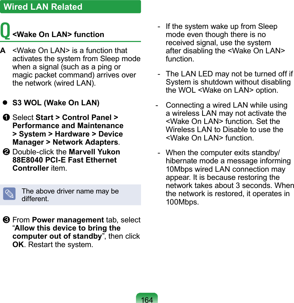 164T  &lt;Wake On LAN&gt; functionA  &lt;Wake On LAN&gt; is a function that activates the system from Sleep mode when a signal (such as a ping or magic packet command) arrives over the network (wired LAN).  S3 WOL (Wake On LAN)n Select Start &gt; Control Panel &gt; Performance and Maintenance &gt; System &gt; Hardware &gt; Device Manager &gt; Network Adapters.l Double-click the Marvell Yukon 88E8040 PCI-E Fast Ethernet Controller item.The above driver name may be different.W From Power management tab, select “Allow this device to bring the computer out of standby”, then click OK. Restart the system.  -  If the system wake up from Sleep mode even though there is no received signal, use the system after disabling the &lt;Wake On LAN&gt; function.  -  The LAN LED may not be turned off if System is shutdown without disabling the WOL &lt;Wake on LAN&gt; option. -  Connecting a wired LAN while using a wireless LAN may not activate the &lt;Wake On LAN&gt; function. Set the Wireless LAN to Disable to use the &lt;Wake On LAN&gt; function.  -  When the computer exits standby/hibernate mode a message informing 10Mbps wired LAN connection may appear. It is because restoring the network takes about 3 seconds. When the network is restored, it operates in 100Mbps.Wired LAN Related