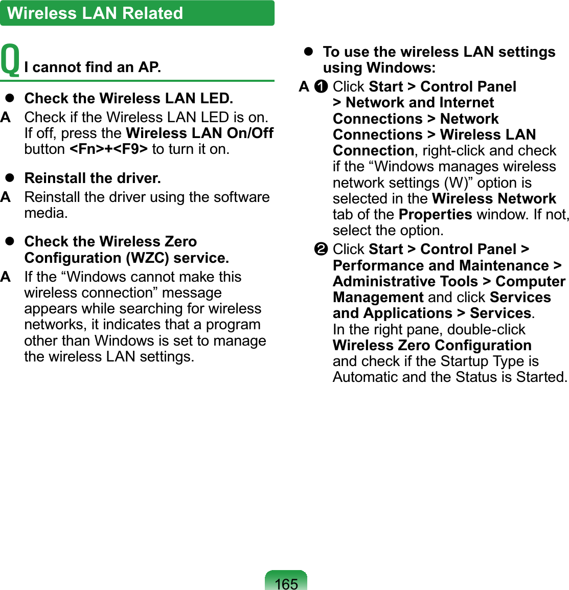 165T  I cannot ﬁnd an AP.  Check the Wireless LAN LED.A  Check if the Wireless LAN LED is on. If off, press the Wireless LAN On/Off button &lt;Fn&gt;+&lt;F9&gt; to turn it on.  Reinstall the driver.A  Reinstall the driver using the software media.  Check the Wireless Zero Conﬁguration (WZC) service.A  If the “Windows cannot make this wireless connection” message appears while searching for wireless networks, it indicates that a program other than Windows is set to manage the wireless LAN settings.  To use the wireless LAN settings using Windows:A n  Click Start &gt; Control Panel &gt; Network and Internet Connections &gt; Network Connections &gt; Wireless LAN Connection, right-click and check if the “Windows manages wireless network settings (W)” option is selected in the Wireless Network tab of the Properties window. If not, select the option.l  Click Start &gt; Control Panel &gt; Performance and Maintenance &gt; Administrative Tools &gt; Computer Management and click Services and Applications &gt; Services. In the right pane, double-click Wireless Zero Conﬁguration and check if the Startup Type is Automatic and the Status is Started.Wireless LAN Related