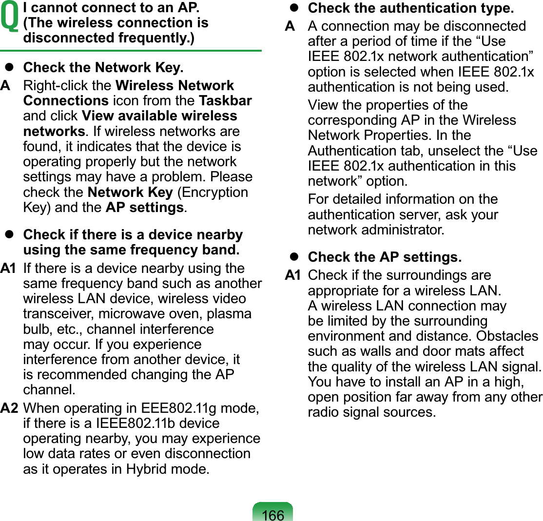 166T I cannot connect to an AP. (The wireless connection is disconnected frequently.)  Check the Network Key.A  Right-click the Wireless Network Connections icon from the Taskbar and click View available wireless networks. If wireless networks are found, it indicates that the device is operating properly but the network settings may have a problem. Please check the Network Key (Encryption Key) and the AP settings.  Check if there is a device nearby using the same frequency band.A1  If there is a device nearby using the same frequency band such as another wireless LAN device, wireless video transceiver, microwave oven, plasma bulb, etc., channel interference may occur. If you experience interference from another device, it is recommended changing the AP channel.A2 When operating in EEE802.11g mode, if there is a IEEE802.11b device operating nearby, you may experience low data rates or even disconnection as it operates in Hybrid mode.  Check the authentication type.A  A connection may be disconnected after a period of time if the “Use IEEE 802.1x network authentication” option is selected when IEEE 802.1x authentication is not being used.  View the properties of the corresponding AP in the Wireless Network Properties. In the Authentication tab, unselect the “Use IEEE 802.1x authentication in this network” option.  For detailed information on the authentication server, ask your network administrator.  Check the AP settings.A1  Check if the surroundings are appropriate for a wireless LAN. A wireless LAN connection may be limited by the surrounding environment and distance. Obstacles such as walls and door mats affect the quality of the wireless LAN signal. You have to install an AP in a high, open position far away from any other radio signal sources. 