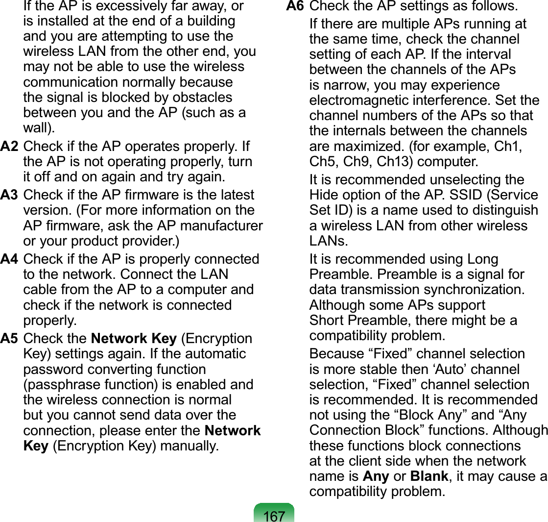 167  If the AP is excessively far away, or is installed at the end of a building and you are attempting to use the wireless LAN from the other end, you may not be able to use the wireless communication normally because the signal is blocked by obstacles between you and the AP (such as a wall).A2 Check if the AP operates properly. If the AP is not operating properly, turn it off and on again and try again.A3 Check if the AP ﬁrmware is the latest version. (For more information on the AP ﬁrmware, ask the AP manufacturer or your product provider.)A4 Check if the AP is properly connected to the network. Connect the LAN cable from the AP to a computer and check if the network is connected properly.A5 Check the Network Key (Encryption Key) settings again. If the automatic password converting function (passphrase function) is enabled and the wireless connection is normal but you cannot send data over the connection, please enter the Network Key (Encryption Key) manually.A6 Check the AP settings as follows.  If there are multiple APs running at the same time, check the channel setting of each AP. If the interval between the channels of the APs is narrow, you may experience electromagnetic interference. Set the channel numbers of the APs so that the internals between the channels are maximized. (for example, Ch1, Ch5, Ch9, Ch13) computer.  It is recommended unselecting the Hide option of the AP. SSID (Service Set ID) is a name used to distinguish a wireless LAN from other wireless LANs.  It is recommended using Long Preamble. Preamble is a signal for data transmission synchronization. Although some APs support Short Preamble, there might be a compatibility problem.  Because “Fixed” channel selection is more stable then ‘Auto’ channel selection, “Fixed” channel selection is recommended. It is recommended not using the “Block Any” and “Any Connection Block” functions. Although these functions block connections at the client side when the network name is Any or Blank, it may cause a compatibility problem.