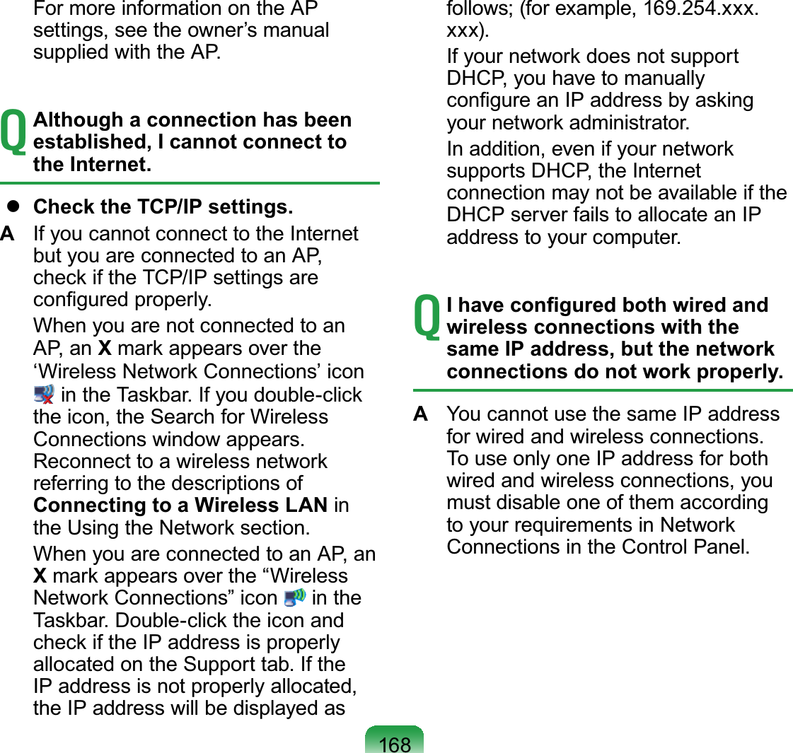 168  For more information on the AP settings, see the owner’s manual supplied with the AP.T Although a connection has been established, I cannot connect to the Internet.  Check the TCP/IP settings.A  If you cannot connect to the Internet but you are connected to an AP, check if the TCP/IP settings are conﬁgured properly.  When you are not connected to an AP, an X mark appears over the ‘Wireless Network Connections’ icon# in the Taskbar. If you double-click the icon, the Search for Wireless Connections window appears. Reconnect to a wireless network referring to the descriptions of Connecting to a Wireless LAN in the Using the Network section.  When you are connected to an AP, an X mark appears over the “Wireless Network Connections” icon   in the Taskbar. Double-click the icon and check if the IP address is properly allocated on the Support tab. If the IP address is not properly allocated, the IP address will be displayed as follows; (for example, 169.254.xxx.xxx).  If your network does not support DHCP, you have to manually conﬁgure an IP address by asking your network administrator.  In addition, even if your network supports DHCP, the Internet connection may not be available if the DHCP server fails to allocate an IP address to your computer.T I have conﬁgured both wired and wireless connections with the same IP address, but the network connections do not work properly.A  You cannot use the same IP address for wired and wireless connections. To use only one IP address for both wired and wireless connections, you must disable one of them according to your requirements in Network Connections in the Control Panel.
