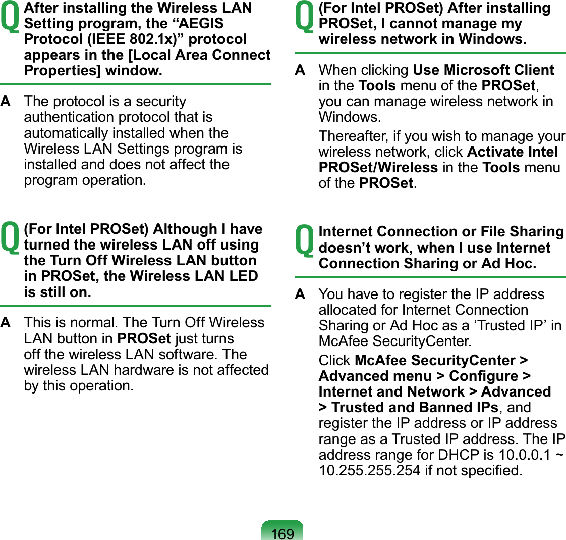 169T After installing the Wireless LAN Setting program, the “AEGIS Protocol (IEEE 802.1x)” protocol appears in the [Local Area Connect Properties] window.A  The protocol is a security authentication protocol that is automatically installed when the Wireless LAN Settings program is installed and does not affect the program operation.T (For Intel PROSet) Although I have turned the wireless LAN off using the Turn Off Wireless LAN button in PROSet, the Wireless LAN LED is still on.A  This is normal. The Turn Off Wireless LAN button in PROSet just turns off the wireless LAN software. The wireless LAN hardware is not affected by this operation.T (For Intel PROSet) After installing PROSet, I cannot manage my wireless network in Windows.A  When clicking Use Microsoft Client in the Tools menu of the PROSet, you can manage wireless network in Windows.  Thereafter, if you wish to manage your wireless network, click Activate Intel PROSet/Wireless in the Tools menu of the PROSet.T Internet Connection or File Sharing doesn’t work, when I use Internet Connection Sharing or Ad Hoc.A  You have to register the IP address allocated for Internet Connection Sharing or Ad Hoc as a ‘Trusted IP’ in McAfee SecurityCenter. Click McAfee SecurityCenter &gt; Advanced menu &gt; Conﬁgure &gt; Internet and Network &gt; Advanced &gt; Trusted and Banned IPs, and register the IP address or IP address range as a Trusted IP address. The IP address range for DHCP is 10.0.0.1 ~ 10.255.255.254 if not speciﬁed.