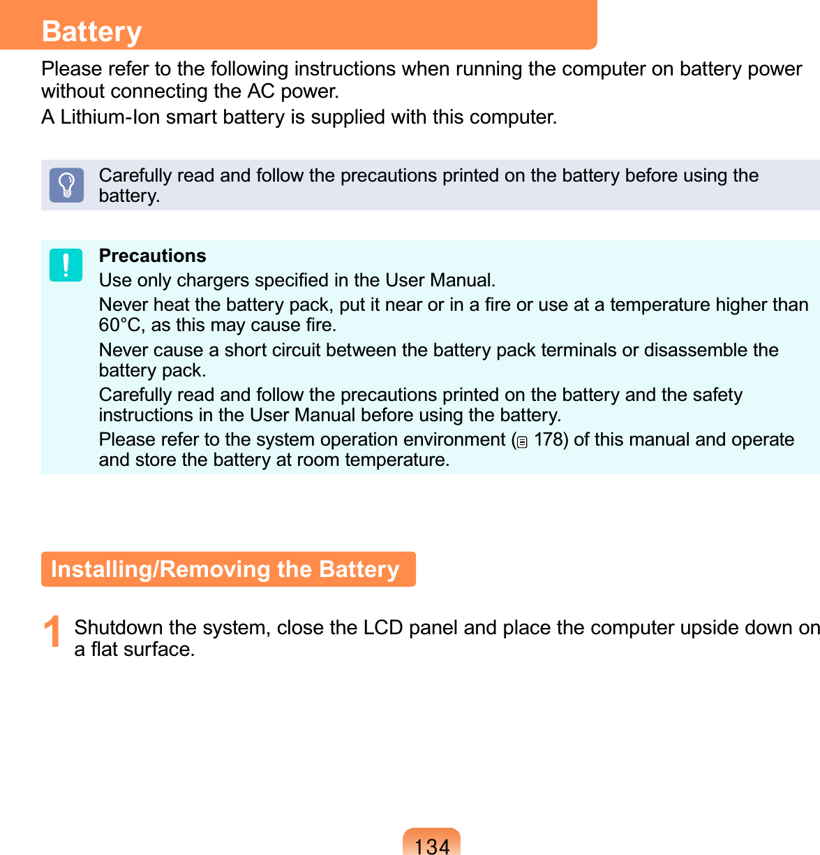 467BatteryPlease refer to the following instructions when running the computer on battery power without connecting the AC power. A Lithium-Ion smart battery is supplied with this computer.Carefully read and follow the precautions printed on the battery before using the battery.PrecautionsUse only chargers speciﬁed in the User Manual.Never heat the battery pack, put it near or in a ﬁre or use at a temperature higher than 60°C, as this may cause ﬁre.Never cause a short circuit between the battery pack terminals or disassemble the battery pack. Carefully read and follow the precautions printed on the battery and the safety instructions in the User Manual before using the battery.Please refer to the system operation environment (  178) of this manual and operate and store the battery at room temperature.Installing/Removing the Battery1  Shutdown the system, close the LCD panel and place the computer upside down on a ﬂat surface.