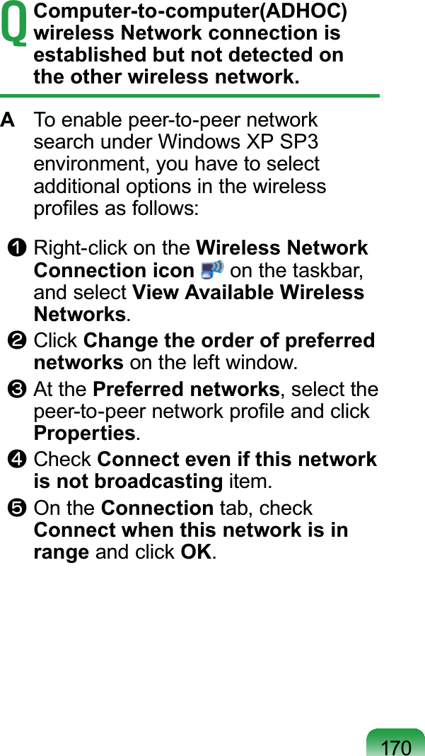 170T Computer-to-computer(ADHOC) wireless Network connection is established but not detected on the other wireless network.A  To enable peer-to-peer network search under Windows XP SP3 environment, you have to select additional options in the wireless proﬁles as follows:n Right-click on the Wireless Network Connection icon  on the taskbar, and select View Available Wireless Networks.l Click Change the order of preferred networks on the left window.W At the Preferred networks, select the peer-to-peer network proﬁle and click Properties. j Check Connect even if this network is not broadcasting item.V On the Connection tab, check Connect when this network is in range and click OK.