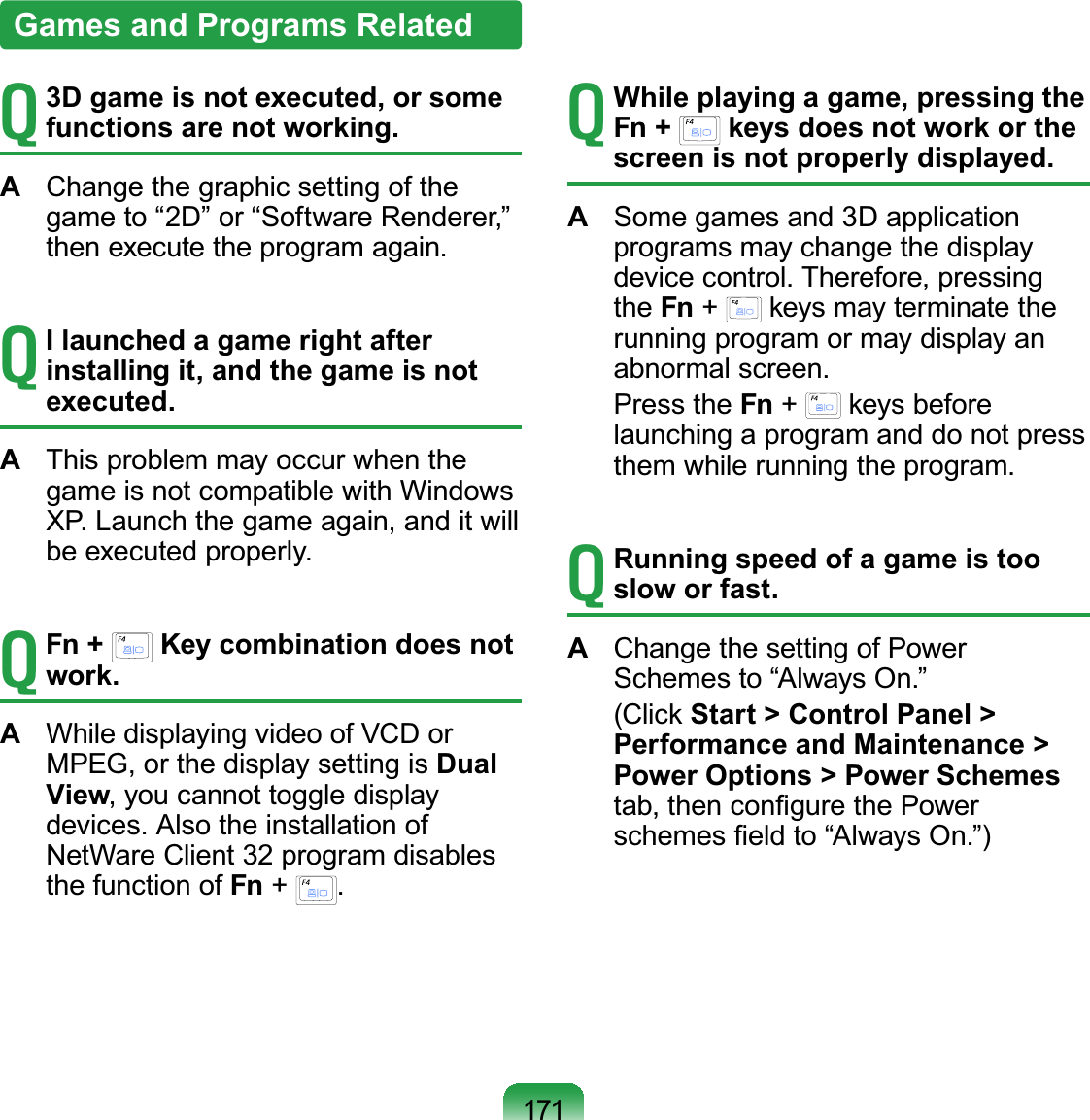 171T 3D game is not executed, or some functions are not working.A  Change the graphic setting of the game to “2D” or “Software Renderer,” then execute the program again.T I launched a game right after installing it, and the game is not executed.A  This problem may occur when the game is not compatible with Windows XP. Launch the game again, and it will be executed properly.T Fn +   Key combination does not work.A  While displaying video of VCD or MPEG, or the display setting is Dual View, you cannot toggle display devices. Also the installation of NetWare Client 32 program disables the function of Fn +  .T While playing a game, pressing the Fn +   keys does not work or the screen is not properly displayed.A  Some games and 3D application programs may change the display device control. Therefore, pressing the Fn +   keys may terminate the running program or may display an abnormal screen. Press the Fn +   keys before launching a program and do not press them while running the program.T Running speed of a game is too slow or fast.A  Change the setting of Power Schemes to “Always On.” (Click Start &gt; Control Panel &gt; Performance and Maintenance &gt; Power Options &gt; Power Schemes tab, then conﬁgure the Power schemes ﬁeld to “Always On.”)Games and Programs Related