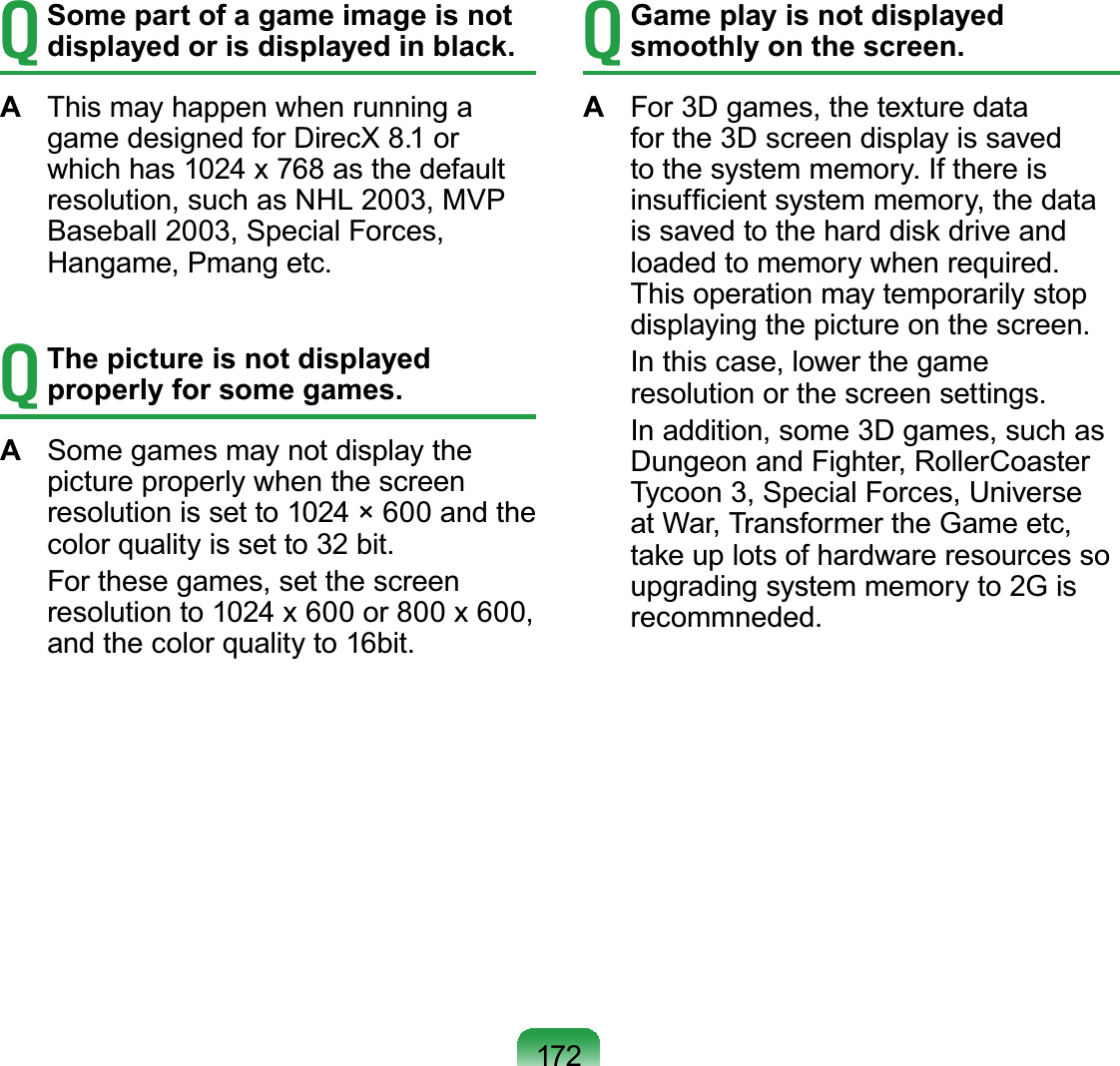 172T Some part of a game image is not displayed or is displayed in black.A  This may happen when running a game designed for DirecX 8.1 or which has 1024 x 768 as the default resolution, such as NHL 2003, MVP Baseball 2003, Special Forces, Hangame, Pmang etc.T The picture is not displayed properly for some games.A  Some games may not display the picture properly when the screen resolution is set to 1024 × 600 and the color quality is set to 32 bit.  For these games, set the screen resolution to 1024 x 600 or 800 x 600, and the color quality to 16bit.T Game play is not displayed smoothly on the screen.A  For 3D games, the texture data for the 3D screen display is saved to the system memory. If there is insufﬁcient system memory, the data is saved to the hard disk drive and loaded to memory when required. This operation may temporarily stop displaying the picture on the screen.  In this case, lower the game resolution or the screen settings.  In addition, some 3D games, such as Dungeon and Fighter, RollerCoaster Tycoon 3, Special Forces, Universe at War, Transformer the Game etc, take up lots of hardware resources so upgrading system memory to 2G is recommneded.