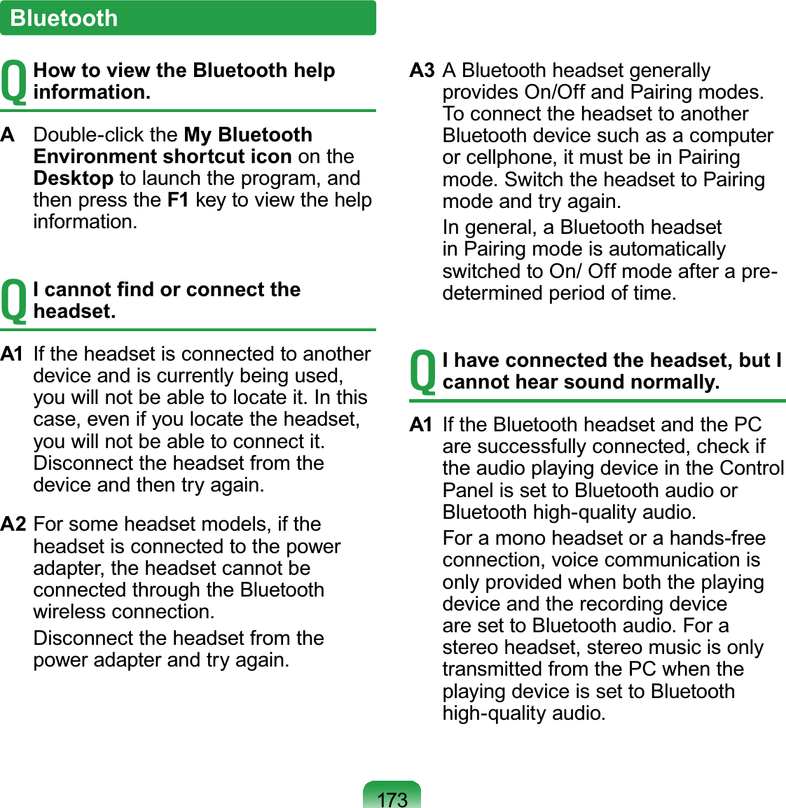 173T How to view the Bluetooth help information.A  Double-click the My Bluetooth Environment shortcut icon on the Desktop to launch the program, and then press the F1 key to view the help information.T I cannot ﬁnd or connect the headset.A1  If the headset is connected to another device and is currently being used, you will not be able to locate it. In this case, even if you locate the headset, you will not be able to connect it. Disconnect the headset from the device and then try again.A2 For some headset models, if the headset is connected to the power adapter, the headset cannot be connected through the Bluetooth wireless connection.  Disconnect the headset from the power adapter and try again.A3 A Bluetooth headset generally provides On/Off and Pairing modes. To connect the headset to another Bluetooth device such as a computer or cellphone, it must be in Pairing mode. Switch the headset to Pairing mode and try again.  In general, a Bluetooth headset in Pairing mode is automatically switched to On/ Off mode after a pre-determined period of time.T I have connected the headset, but I cannot hear sound normally.A1  If the Bluetooth headset and the PC are successfully connected, check if the audio playing device in the Control Panel is set to Bluetooth audio or Bluetooth high-quality audio.   For a mono headset or a hands-free connection, voice communication is only provided when both the playing device and the recording device are set to Bluetooth audio. For a stereo headset, stereo music is only transmitted from the PC when the playing device is set to Bluetooth high-quality audio.Bluetooth