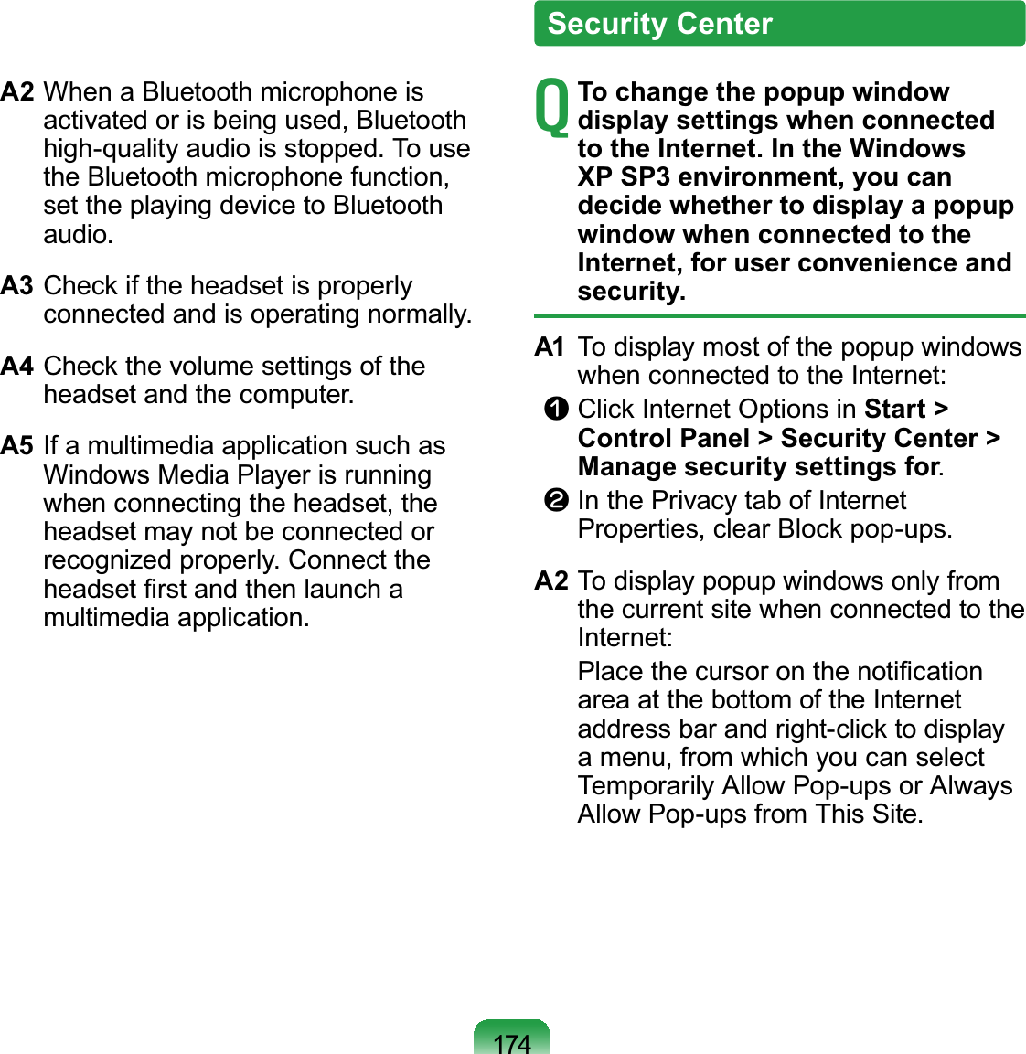 174A2 When a Bluetooth microphone is activated or is being used, Bluetooth high-quality audio is stopped. To use the Bluetooth microphone function, set the playing device to Bluetooth audio.A3 Check if the headset is properly connected and is operating normally.A4 Check the volume settings of the headset and the computer.A5 If a multimedia application such as Windows Media Player is running when connecting the headset, the headset may not be connected or recognized properly. Connect the headset ﬁrst and then launch a multimedia application.T To change the popup window display settings when connected to the Internet. In the Windows XP SP3 environment, you can decide whether to display a popup window when connected to the Internet, for user convenience and security.A1  To display most of the popup windows when connected to the Internet:n Click Internet Options in Start &gt; Control Panel &gt; Security Center &gt; Manage security settings for.l In the Privacy tab of Internet Properties, clear Block pop-ups.A2 To display popup windows only from the current site when connected to the Internet:   Place the cursor on the notiﬁcation area at the bottom of the Internet address bar and right-click to display a menu, from which you can select Temporarily Allow Pop-ups or Always Allow Pop-ups from This Site.Security Center