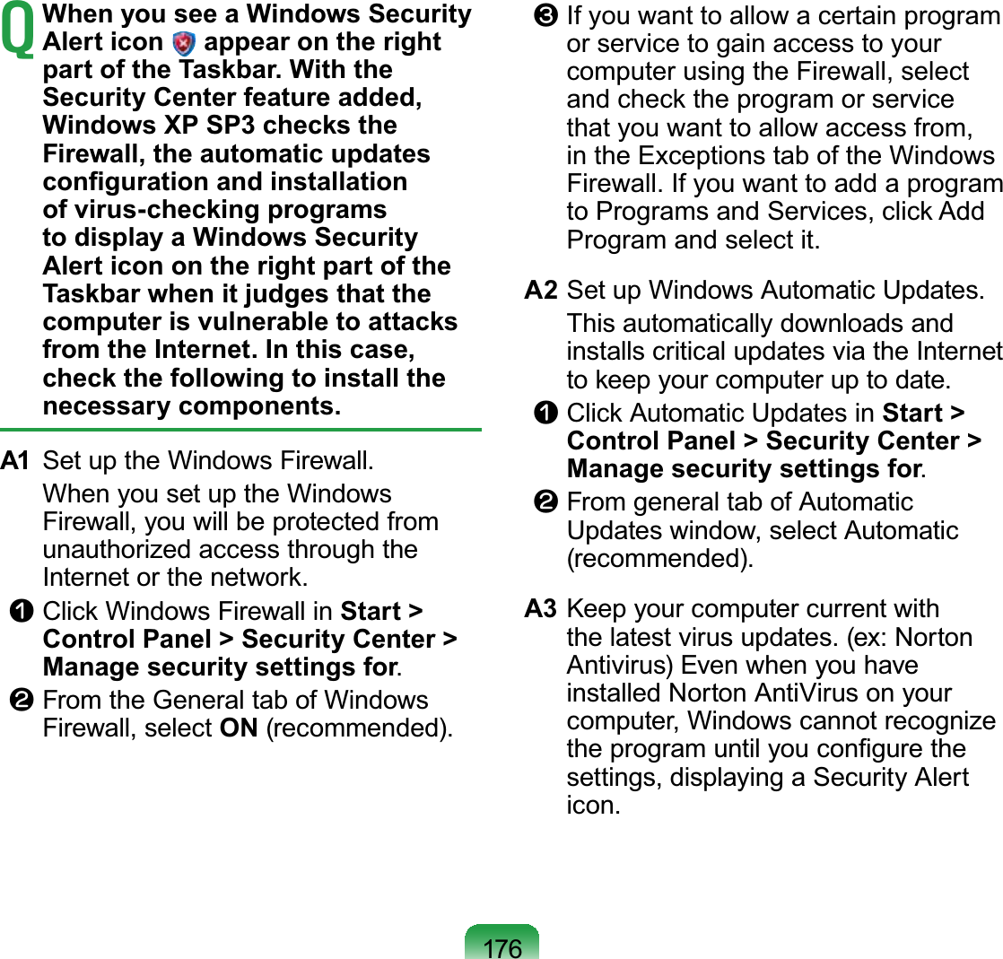 176T When you see a Windows Security Alert icon   appear on the right part of the Taskbar. With the Security Center feature added, Windows XP SP3 checks the Firewall, the automatic updates conﬁguration and installation of virus-checking programs to display a Windows Security Alert icon on the right part of the Taskbar when it judges that the computer is vulnerable to attacks from the Internet. In this case, check the following to install the necessary components.A1  Set up the Windows Firewall.  When you set up the Windows Firewall, you will be protected from unauthorized access through the Internet or the network.n Click Windows Firewall in Start &gt; Control Panel &gt; Security Center &gt; Manage security settings for.l From the General tab of Windows Firewall, select ON (recommended).W If you want to allow a certain program or service to gain access to your computer using the Firewall, select and check the program or service that you want to allow access from, in the Exceptions tab of the Windows Firewall. If you want to add a program to Programs and Services, click Add Program and select it.A2 Set up Windows Automatic Updates.  This automatically downloads and installs critical updates via the Internet to keep your computer up to date.n Click Automatic Updates in Start &gt; Control Panel &gt; Security Center &gt; Manage security settings for.l From general tab of Automatic Updates window, select Automatic (recommended).A3 Keep your computer current with the latest virus updates. (ex: Norton Antivirus) Even when you have installed Norton AntiVirus on your computer, Windows cannot recognize the program until you conﬁgure the settings, displaying a Security Alert icon.