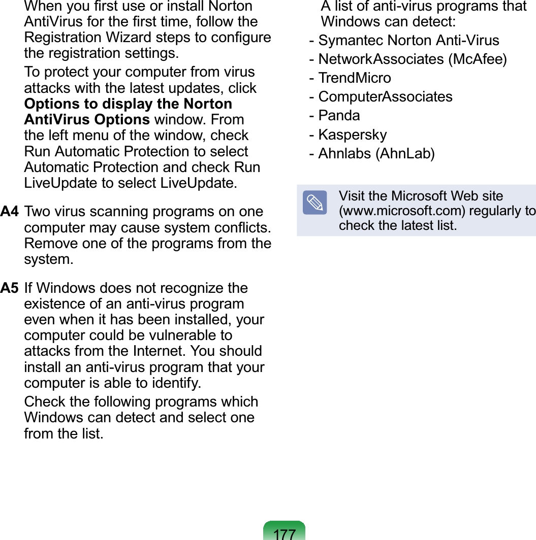 177  When you ﬁrst use or install Norton AntiVirus for the ﬁrst time, follow the Registration Wizard steps to conﬁgure the registration settings.  To protect your computer from virus attacks with the latest updates, click Options to display the Norton AntiVirus Options window. From the left menu of the window, check Run Automatic Protection to select Automatic Protection and check Run LiveUpdate to select LiveUpdate.A4 Two virus scanning programs on one computer may cause system conﬂicts. Remove one of the programs from the system.A5 If Windows does not recognize the existence of an anti-virus program even when it has been installed, your computer could be vulnerable to attacks from the Internet. You should install an anti-virus program that your computer is able to identify.  Check the following programs which Windows can detect and select one from the list.  A list of anti-virus programs that Windows can detect:   - Symantec Norton Anti-Virus   - NetworkAssociates (McAfee)   - TrendMicro   - ComputerAssociates   - Panda   - Kaspersky   - Ahnlabs (AhnLab)Visit the Microsoft Web site  (www.microsoft.com) regularly to check the latest list.