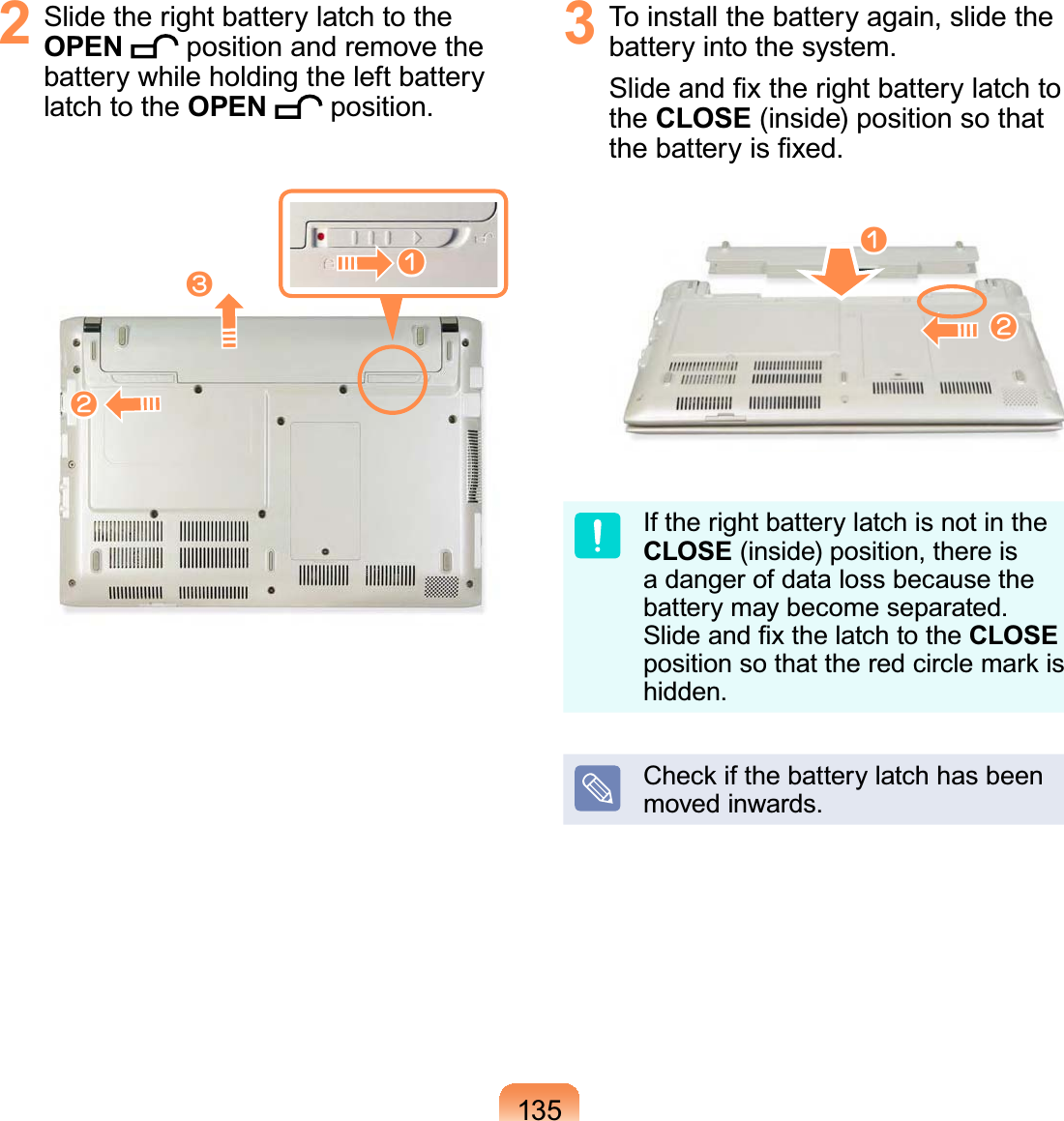 1352  Slide the right battery latch to the OPEN  position and remove the battery while holding the left battery latch to the OPEN  position.lnW3  To install the battery again, slide the battery into the system. Slide and ﬁx the right battery latch to the CLOSE (inside) position so that the battery is ﬁxed.nlIf the right battery latch is not in the CLOSE (inside) position, there is a danger of data loss because the battery may become separated. Slide and ﬁx the latch to the CLOSE position so that the red circle mark is hidden.Check if the battery latch has been moved inwards.