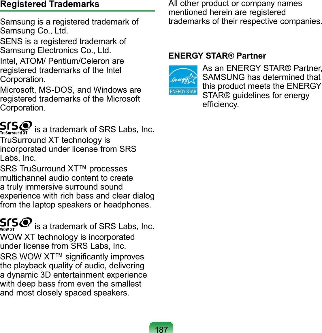 187Registered TrademarksSamsung is a registered trademark of Samsung Co., Ltd.SENS is a registered trademark of Samsung Electronics Co., Ltd.Intel, ATOM/ Pentium/Celeron are registered trademarks of the Intel Corporation.Microsoft, MS-DOS, and Windows are registered trademarks of the Microsoft Corporation. is a trademark of SRS Labs, Inc.TruSurround XT technology is incorporated under license from SRS Labs, Inc.SRS TruSurround XT™ processes multichannel audio content to create a truly immersive surround sound experience with rich bass and clear dialog from the laptop speakers or headphones. is a trademark of SRS Labs, Inc.WOW XT technology is incorporated under license from SRS Labs, Inc.SRS WOW XT™ signiﬁcantly improves the playback quality of audio, delivering a dynamic 3D entertainment experience with deep bass from even the smallest and most closely spaced speakers.All other product or company names mentioned herein are registered trademarks of their respective companies.ENERGY STAR® Partner  As an ENERGY STAR® Partner, SAMSUNG has determined that this product meets the ENERGY STAR® guidelines for energy efﬁciency.