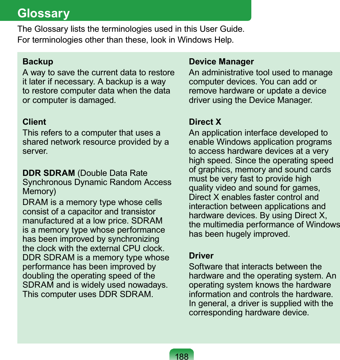 188GlossaryThe Glossary lists the terminologies used in this User Guide. For terminologies other than these, look in Windows Help.BackupA way to save the current data to restore it later if necessary. A backup is a way to restore computer data when the data or computer is damaged.ClientThis refers to a computer that uses a shared network resource provided by a server.DDR SDRAM (Double Data Rate Synchronous Dynamic Random Access Memory)DRAM is a memory type whose cells consist of a capacitor and transistor manufactured at a low price. SDRAM is a memory type whose performance has been improved by synchronizing the clock with the external CPU clock. DDR SDRAM is a memory type whose performance has been improved by doubling the operating speed of the SDRAM and is widely used nowadays. This computer uses DDR SDRAM.Device ManagerAn administrative tool used to manage computer devices. You can add or remove hardware or update a device driver using the Device Manager.Direct XAn application interface developed to enable Windows application programs to access hardware devices at a very high speed. Since the operating speed of graphics, memory and sound cards must be very fast to provide high quality video and sound for games, Direct X enables faster control and interaction between applications and hardware devices. By using Direct X, the multimedia performance of Windows has been hugely improved.DriverSoftware that interacts between the hardware and the operating system. An operating system knows the hardware information and controls the hardware. In general, a driver is supplied with the corresponding hardware device.