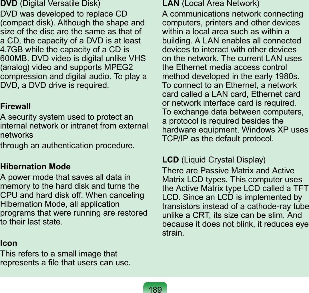 189DVD (Digital Versatile Disk)DVD was developed to replace CD (compact disk). Although the shape and size of the disc are the same as that of a CD, the capacity of a DVD is at least 4.7GB while the capacity of a CD is 600MB. DVD video is digital unlike VHS (analog) video and supports MPEG2 compression and digital audio. To play a DVD, a DVD drive is required.FirewallA security system used to protect an internal network or intranet from external networksthrough an authentication procedure.Hibernation ModeA power mode that saves all data in memory to the hard disk and turns the CPU and hard disk off. When canceling Hibernation Mode, all application programs that were running are restored to their last state.IconThis refers to a small image that represents a ﬁle that users can use.LAN (Local Area Network)A communications network connecting computers, printers and other devices within a local area such as within a building. A LAN enables all connected devices to interact with other devices on the network. The current LAN uses the Ethernet media access control method developed in the early 1980s. To connect to an Ethernet, a network card called a LAN card, Ethernet card or network interface card is required. To exchange data between computers, a protocol is required besides the hardware equipment. Windows XP uses TCP/IP as the default protocol.LCD (Liquid Crystal Display)There are Passive Matrix and Active Matrix LCD types. This computer uses the Active Matrix type LCD called a TFT LCD. Since an LCD is implemented by transistors instead of a cathode-ray tube unlike a CRT, its size can be slim. And because it does not blink, it reduces eye strain.