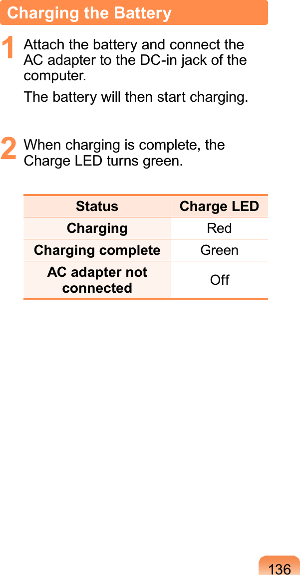 136Charging the Battery1  Attach the battery and connect the AC adapter to the DC-in jack of the computer.The battery will then start charging.2  When charging is complete, the Charge LED turns green.Status Charge LEDCharging RedCharging complete GreenAC adapter not connected Off