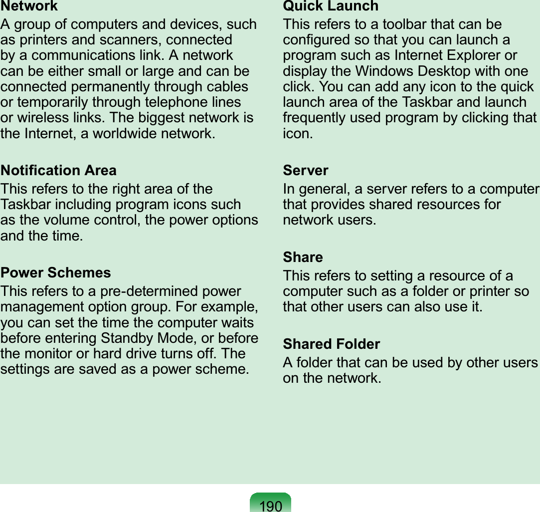 190NetworkA group of computers and devices, such as printers and scanners, connected by a communications link. A network can be either small or large and can be connected permanently through cables or temporarily through telephone lines or wireless links. The biggest network is the Internet, a worldwide network.Notiﬁcation AreaThis refers to the right area of the Taskbar including program icons such as the volume control, the power options and the time.Power SchemesThis refers to a pre-determined power management option group. For example, you can set the time the computer waits before entering Standby Mode, or before the monitor or hard drive turns off. The settings are saved as a power scheme.Quick LaunchThis refers to a toolbar that can be conﬁgured so that you can launch a program such as Internet Explorer or display the Windows Desktop with one click. You can add any icon to the quick launch area of the Taskbar and launch frequently used program by clicking that icon.ServerIn general, a server refers to a computer that provides shared resources for network users.ShareThis refers to setting a resource of a computer such as a folder or printer so that other users can also use it.Shared FolderA folder that can be used by other users on the network.