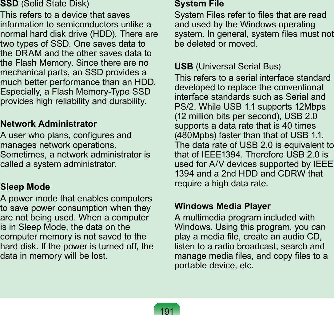 191SSD (Solid State Disk)This refers to a device that saves information to semiconductors unlike a normal hard disk drive (HDD). There are two types of SSD. One saves data to the DRAM and the other saves data to the Flash Memory. Since there are no mechanical parts, an SSD provides a much better performance than an HDD. Especially, a Flash Memory-Type SSD provides high reliability and durability.Network AdministratorA user who plans, conﬁgures and manages network operations. Sometimes, a network administrator is called a system administrator.Sleep ModeA power mode that enables computers to save power consumption when they are not being used. When a computer is in Sleep Mode, the data on the computer memory is not saved to the hard disk. If the power is turned off, the data in memory will be lost.System FileSystem Files refer to ﬁles that are read and used by the Windows operating system. In general, system ﬁles must not be deleted or moved.USB (Universal Serial Bus)This refers to a serial interface standard developed to replace the conventional interface standards such as Serial and PS/2. While USB 1.1 supports 12Mbps (12 million bits per second), USB 2.0 supports a data rate that is 40 times (480Mpbs) faster than that of USB 1.1. The data rate of USB 2.0 is equivalent to that of IEEE1394. Therefore USB 2.0 is used for A/V devices supported by IEEE 1394 and a 2nd HDD and CDRW that require a high data rate.Windows Media PlayerA multimedia program included with Windows. Using this program, you can play a media ﬁle, create an audio CD, listen to a radio broadcast, search and manage media ﬁles, and copy ﬁles to a portable device, etc.