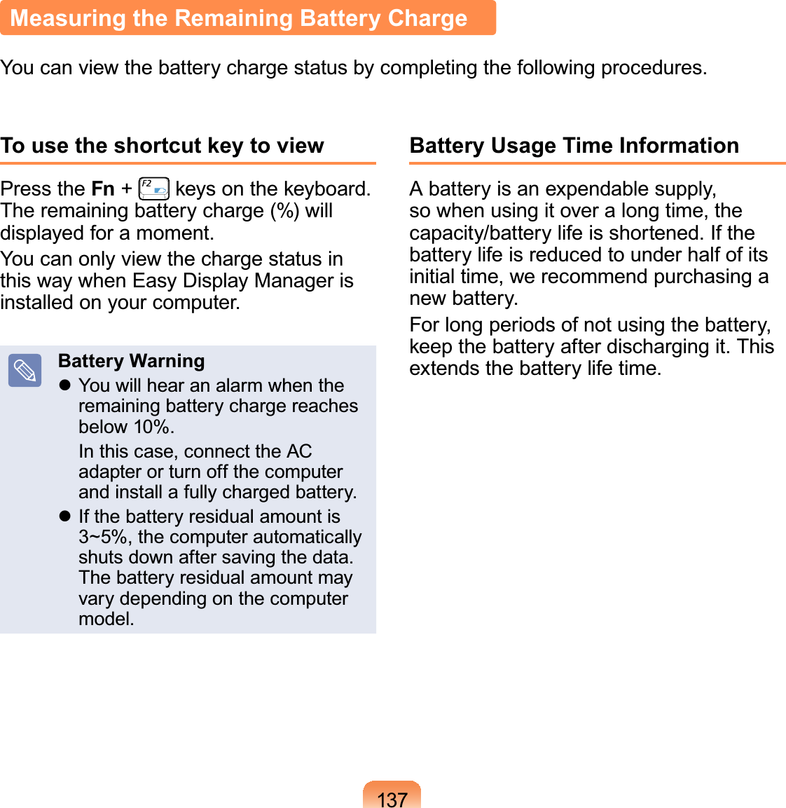 137Measuring the Remaining Battery ChargeYou can view the battery charge status by completing the following procedures.To use the shortcut key to viewPress the Fn +   keys on the keyboard. The remaining battery charge (%) will displayed for a moment.You can only view the charge status in this way when Easy Display Manager is installed on your computer.Battery Warning You will hear an alarm when the remaining battery charge reaches below 10%.  In this case, connect the AC adapter or turn off the computer and install a fully charged battery. If the battery residual amount is 3~5%, the computer automatically shuts down after saving the data. The battery residual amount may vary depending on the computer model.Battery Usage Time InformationA battery is an expendable supply, so when using it over a long time, the capacity/battery life is shortened. If the battery life is reduced to under half of its initial time, we recommend purchasing a new battery.For long periods of not using the battery, keep the battery after discharging it. This extends the battery life time.