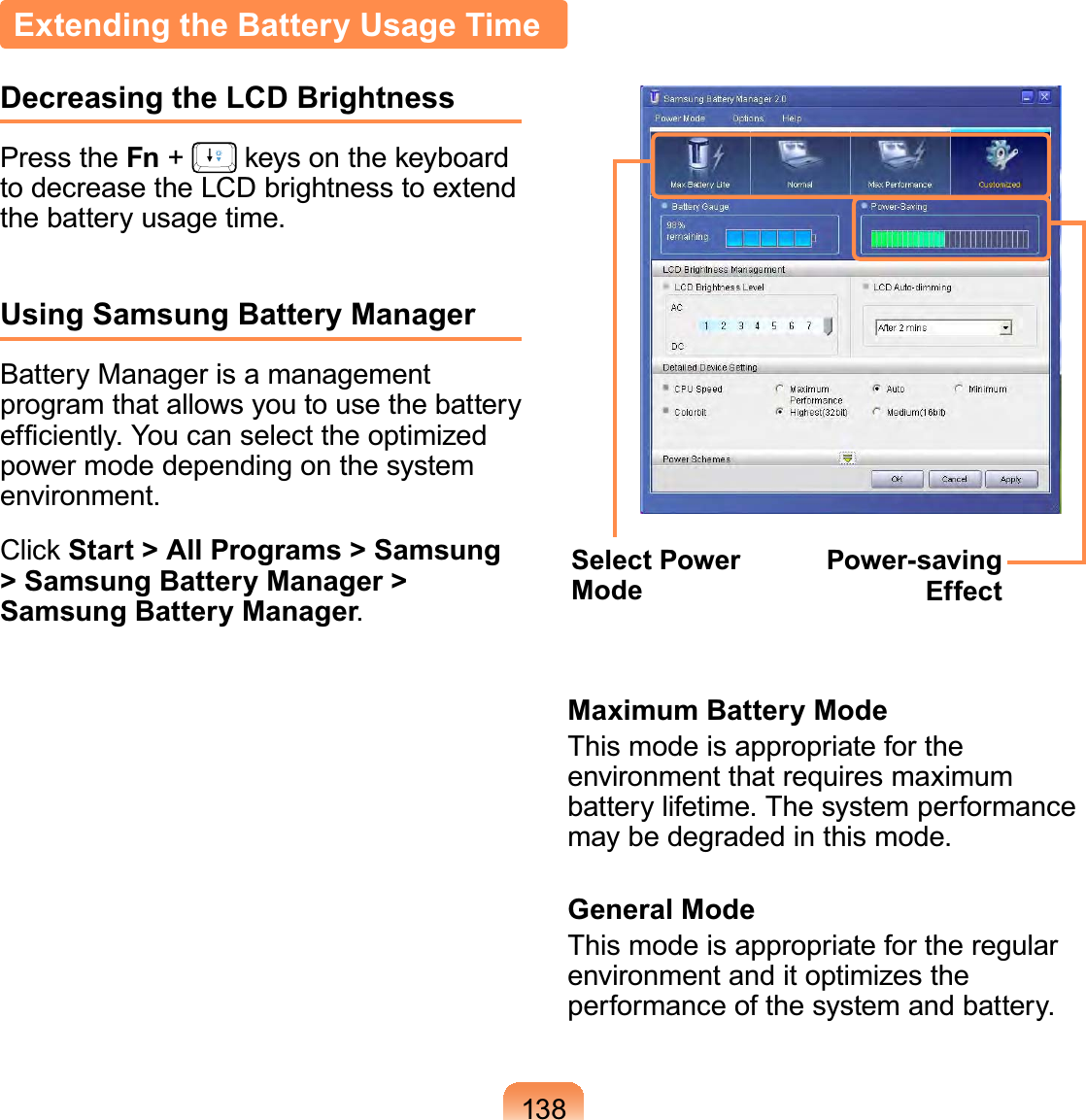 138Extending the Battery Usage TimeDecreasing the LCD BrightnessPress the Fn +   keys on the keyboard to decrease the LCD brightness to extend the battery usage time.Using Samsung Battery ManagerBattery Manager is a management program that allows you to use the battery efﬁciently. You can select the optimized power mode depending on the system environment.Click Start &gt; All Programs &gt; Samsung &gt; Samsung Battery Manager &gt; Samsung Battery Manager.Select Power ModePower-saving EffectMaximum Battery ModeThis mode is appropriate for the environment that requires maximum battery lifetime. The system performance may be degraded in this mode.General ModeThis mode is appropriate for the regular environment and it optimizes the performance of the system and battery.