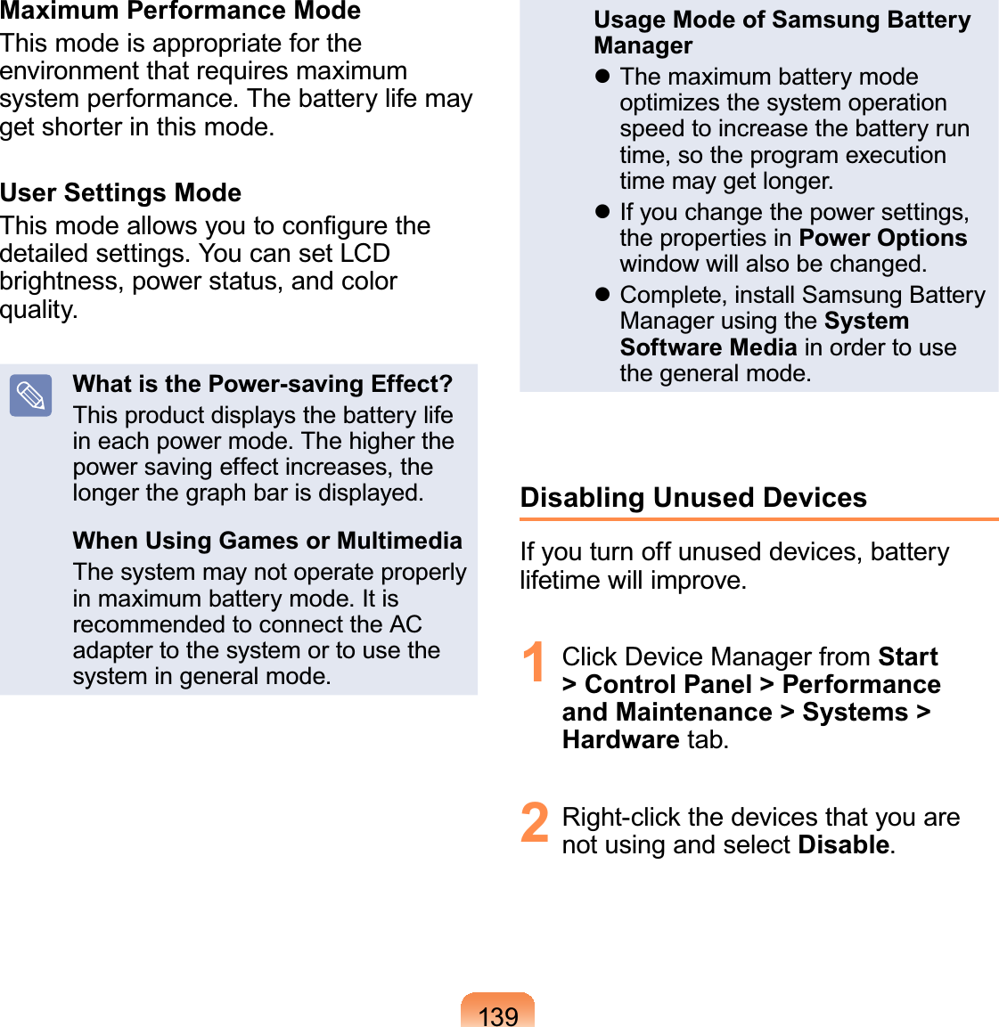 139Maximum Performance ModeThis mode is appropriate for the environment that requires maximum system performance. The battery life may get shorter in this mode.User Settings ModeThis mode allows you to conﬁgure the detailed settings. You can set LCD brightness, power status, and color quality.What is the Power-saving Effect?This product displays the battery life in each power mode. The higher the power saving effect increases, the longer the graph bar is displayed.When Using Games or MultimediaThe system may not operate properly in maximum battery mode. It is recommended to connect the AC adapter to the system or to use the system in general mode.Usage Mode of Samsung Battery Manager The maximum battery mode optimizes the system operation speed to increase the battery run time, so the program execution time may get longer.  If you change the power settings, the properties in Power Options window will also be changed. Complete, install Samsung Battery Manager using the System Software Media in order to use the general mode.Disabling Unused DevicesIf you turn off unused devices, battery lifetime will improve.1  Click Device Manager from Start &gt; Control Panel &gt; Performance and Maintenance &gt; Systems &gt; Hardware tab.2  Right-click the devices that you are not using and select Disable.