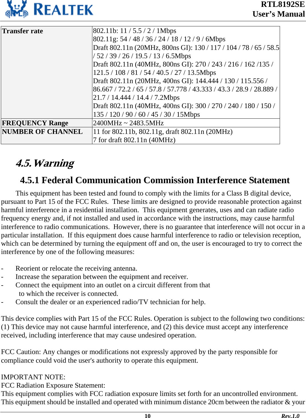  RTL8192SE  User’s Manual                                                                                             10                                                                                       Rev.1.0    Transfer rate  802.11b: 11 / 5.5 / 2 / 1Mbps 802.11g: 54 / 48 / 36 / 24 / 18 / 12 / 9 / 6Mbps Draft 802.11n (20MHz, 800ns GI): 130 / 117 / 104 / 78 / 65 / 58.5 / 52 / 39 / 26 / 19.5 / 13 / 6.5Mbps Draft 802.11n (40MHz, 800ns GI): 270 / 243 / 216 / 162 /135 / 121.5 / 108 / 81 / 54 / 40.5 / 27 / 13.5Mbps Draft 802.11n (20MHz, 400ns GI): 144.444 / 130 / 115.556 / 86.667 / 72.2 / 65 / 57.8 / 57.778 / 43.333 / 43.3 / 28.9 / 28.889 / 21.7 / 14.444 / 14.4 / 7.2Mbps Draft 802.11n (40MHz, 400ns GI): 300 / 270 / 240 / 180 / 150 / 135 / 120 / 90 / 60 / 45 / 30 / 15Mbps FREQUENCY Range  2400MHz ~ 2483.5MHz NUMBER OF CHANNEL  11 for 802.11b, 802.11g, draft 802.11n (20MHz) 7 for draft 802.11n (40MHz)  4.5. Warning   4.5.1 Federal Communication Commission Interference Statement This equipment has been tested and found to comply with the limits for a Class B digital device, pursuant to Part 15 of the FCC Rules.  These limits are designed to provide reasonable protection against harmful interference in a residential installation.  This equipment generates, uses and can radiate radio frequency energy and, if not installed and used in accordance with the instructions, may cause harmful interference to radio communications.  However, there is no guarantee that interference will not occur in a particular installation.  If this equipment does cause harmful interference to radio or television reception, which can be determined by turning the equipment off and on, the user is encouraged to try to correct the interference by one of the following measures:  -  Reorient or relocate the receiving antenna. -  Increase the separation between the equipment and receiver. -  Connect the equipment into an outlet on a circuit different from that to which the receiver is connected. -  Consult the dealer or an experienced radio/TV technician for help.  This device complies with Part 15 of the FCC Rules. Operation is subject to the following two conditions: (1) This device may not cause harmful interference, and (2) this device must accept any interference received, including interference that may cause undesired operation.  FCC Caution: Any changes or modifications not expressly approved by the party responsible for compliance could void the user&apos;s authority to operate this equipment.  IMPORTANT NOTE: FCC Radiation Exposure Statement: This equipment complies with FCC radiation exposure limits set forth for an uncontrolled environment. This equipment should be installed and operated with minimum distance 20cm between the radiator &amp; your 