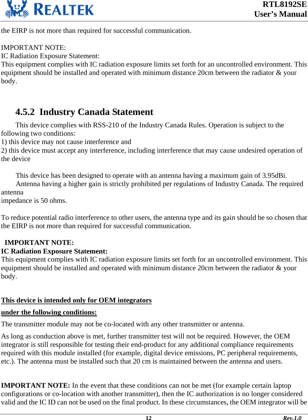  RTL8192SE  User’s Manual                                                                                             12                                                                                       Rev.1.0    the EIRP is not more than required for successful communication.  IMPORTANT NOTE: IC Radiation Exposure Statement: This equipment complies with IC radiation exposure limits set forth for an uncontrolled environment. This equipment should be installed and operated with minimum distance 20cm between the radiator &amp; your body.    4.5.2  Industry Canada Statement This device complies with RSS-210 of the Industry Canada Rules. Operation is subject to the following two conditions: 1) this device may not cause interference and 2) this device must accept any interference, including interference that may cause undesired operation of the device  This device has been designed to operate with an antenna having a maximum gain of 3.95dBi. Antenna having a higher gain is strictly prohibited per regulations of Industry Canada. The required antenna impedance is 50 ohms.  To reduce potential radio interference to other users, the antenna type and its gain should be so chosen that the EIRP is not more than required for successful communication.    IMPORTANT NOTE: IC Radiation Exposure Statement: This equipment complies with IC radiation exposure limits set forth for an uncontrolled environment. This equipment should be installed and operated with minimum distance 20cm between the radiator &amp; your body.  This device is intended only for OEM integrators  under the following conditions: The transmitter module may not be co-located with any other transmitter or antenna. As long as conduction above is met, further transmitter test will not be required. However, the OEM integrator is still responsible for testing their end-product for any additional compliance requirements required with this module installed (for example, digital device emissions, PC peripheral requirements, etc.). The antenna must be installed such that 20 cm is maintained between the antenna and users. IMPORTANT NOTE: In the event that these conditions can not be met (for example certain laptop configurations or co-location with another transmitter), then the IC authorization is no longer considered valid and the IC ID can not be used on the final product. In these circumstances, the OEM integrator will be 