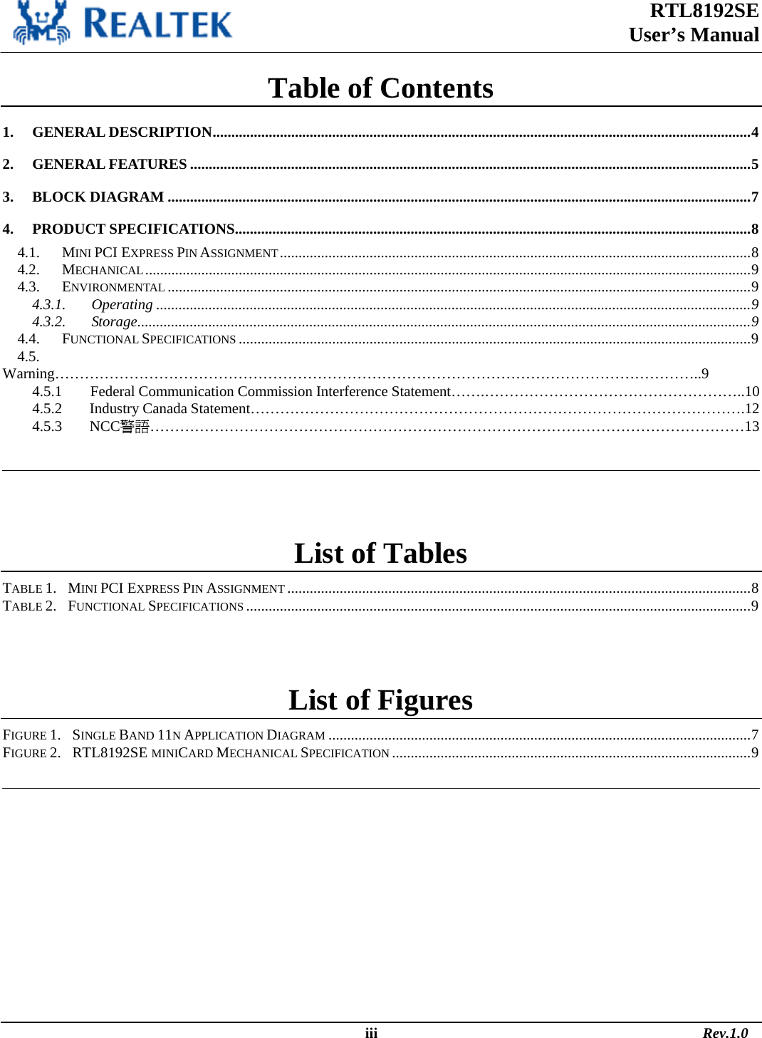 RTL8192SE  User’s Manual                                                                                                  iii                                                                                       Rev.1.0  Table of Contents 1. GENERAL DESCRIPTION................................................................................................................................................4 2. GENERAL FEATURES ......................................................................................................................................................5 3. BLOCK DIAGRAM ............................................................................................................................................................7 4. PRODUCT SPECIFICATIONS..........................................................................................................................................8 4.1. MINI PCI EXPRESS PIN ASSIGNMENT..............................................................................................................................8 4.2. MECHANICAL..................................................................................................................................................................9 4.3. ENVIRONMENTAL ............................................................................................................................................................9 4.3.1. Operating ...............................................................................................................................................................9 4.3.2. Storage....................................................................................................................................................................9 4.4. FUNCTIONAL SPECIFICATIONS .........................................................................................................................................9 4.5.      Warning…………………………………………………………………………………………………………………..9     4.5.1        Federal Communication Commission Interference Statement…….……………………………………………..10     4.5.2        Industry Canada Statement……………………………………………………………………………………….12     4.5.3        NCC警語…………………………………………………………………………………………………………13    List of Tables TABLE 1.   MINI PCI EXPRESS PIN ASSIGNMENT ............................................................................................................................8 TABLE 2.   FUNCTIONAL SPECIFICATIONS .......................................................................................................................................9  List of Figures FIGURE 1.   SINGLE BAND 11N APPLICATION DIAGRAM .................................................................................................................7 FIGURE 2.   RTL8192SE MINICARD MECHANICAL SPECIFICATION ................................................................................................9   