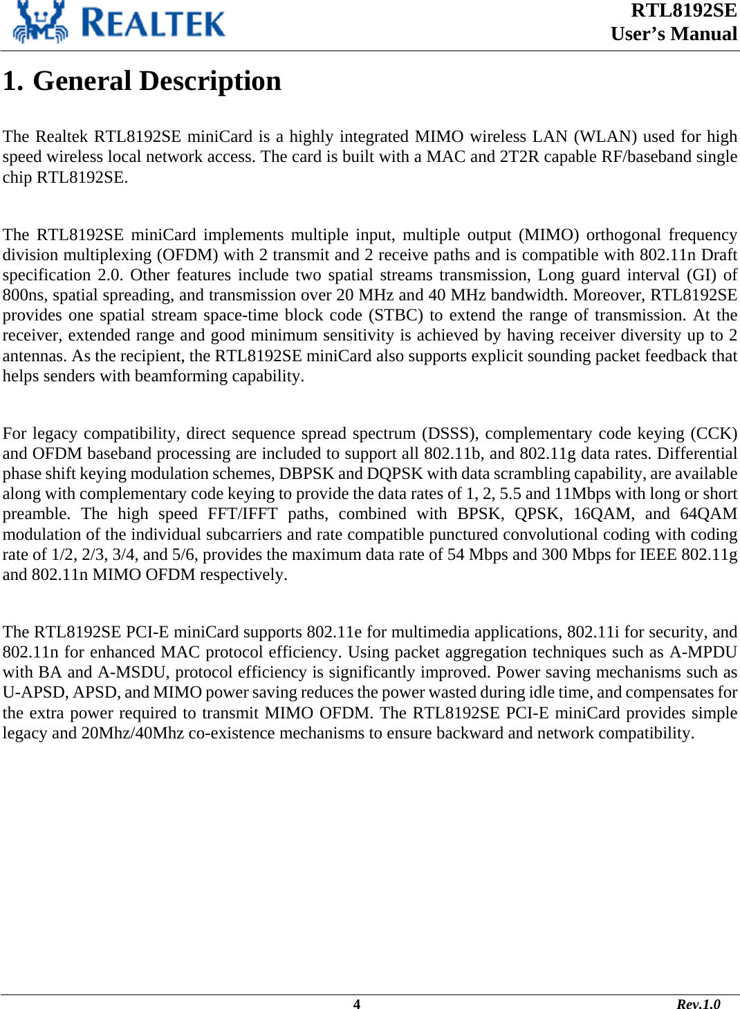  RTL8192SE  User’s Manual                                                                                             4                                                                                       Rev.1.0    1. General Description  The Realtek RTL8192SE miniCard is a highly integrated MIMO wireless LAN (WLAN) used for high speed wireless local network access. The card is built with a MAC and 2T2R capable RF/baseband single chip RTL8192SE.  The RTL8192SE miniCard implements multiple input, multiple output (MIMO) orthogonal frequency division multiplexing (OFDM) with 2 transmit and 2 receive paths and is compatible with 802.11n Draft specification 2.0. Other features include two spatial streams transmission, Long guard interval (GI) of 800ns, spatial spreading, and transmission over 20 MHz and 40 MHz bandwidth. Moreover, RTL8192SE provides one spatial stream space-time block code (STBC) to extend the range of transmission. At the receiver, extended range and good minimum sensitivity is achieved by having receiver diversity up to 2 antennas. As the recipient, the RTL8192SE miniCard also supports explicit sounding packet feedback that helps senders with beamforming capability.   For legacy compatibility, direct sequence spread spectrum (DSSS), complementary code keying (CCK) and OFDM baseband processing are included to support all 802.11b, and 802.11g data rates. Differential phase shift keying modulation schemes, DBPSK and DQPSK with data scrambling capability, are available along with complementary code keying to provide the data rates of 1, 2, 5.5 and 11Mbps with long or short preamble. The high speed FFT/IFFT paths, combined with BPSK, QPSK, 16QAM, and 64QAM modulation of the individual subcarriers and rate compatible punctured convolutional coding with coding rate of 1/2, 2/3, 3/4, and 5/6, provides the maximum data rate of 54 Mbps and 300 Mbps for IEEE 802.11g and 802.11n MIMO OFDM respectively.   The RTL8192SE PCI-E miniCard supports 802.11e for multimedia applications, 802.11i for security, and 802.11n for enhanced MAC protocol efficiency. Using packet aggregation techniques such as A-MPDU with BA and A-MSDU, protocol efficiency is significantly improved. Power saving mechanisms such as U-APSD, APSD, and MIMO power saving reduces the power wasted during idle time, and compensates for the extra power required to transmit MIMO OFDM. The RTL8192SE PCI-E miniCard provides simple legacy and 20Mhz/40Mhz co-existence mechanisms to ensure backward and network compatibility. 