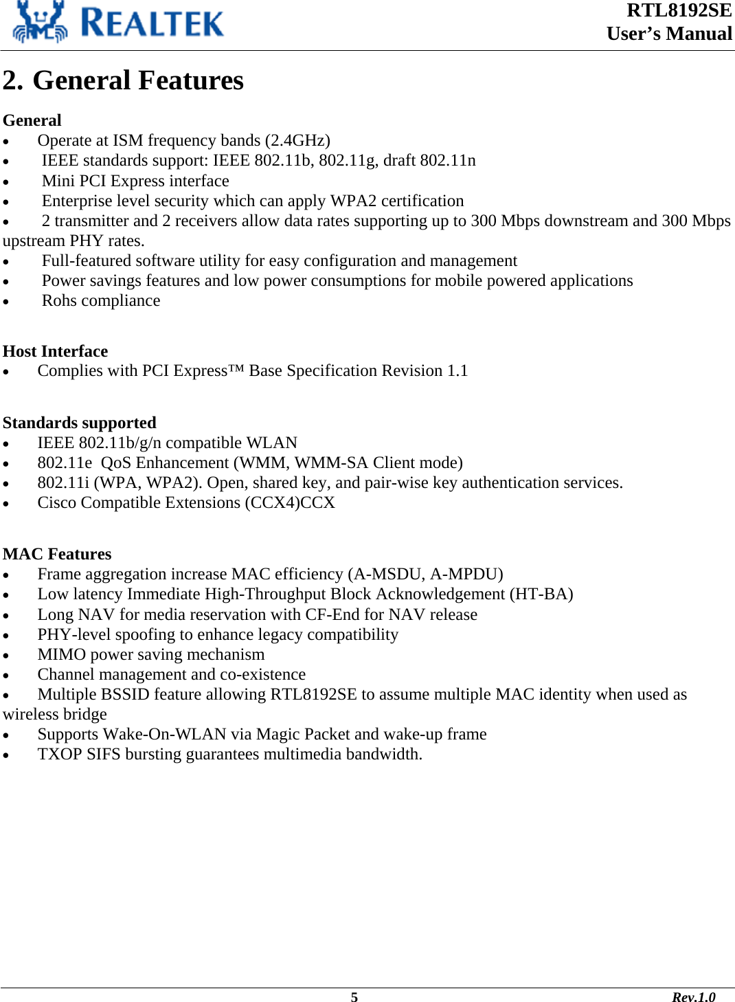  RTL8192SE  User’s Manual                                                                                             5                                                                                       Rev.1.0    2. General Features General •  Operate at ISM frequency bands (2.4GHz) •   IEEE standards support: IEEE 802.11b, 802.11g, draft 802.11n •   Mini PCI Express interface •   Enterprise level security which can apply WPA2 certification •   2 transmitter and 2 receivers allow data rates supporting up to 300 Mbps downstream and 300 Mbps upstream PHY rates. •   Full-featured software utility for easy configuration and management •   Power savings features and low power consumptions for mobile powered applications •   Rohs compliance  Host Interface •  Complies with PCI Express™ Base Specification Revision 1.1  Standards supported •  IEEE 802.11b/g/n compatible WLAN  •  802.11e  QoS Enhancement (WMM, WMM-SA Client mode) •  802.11i (WPA, WPA2). Open, shared key, and pair-wise key authentication services. •  Cisco Compatible Extensions (CCX4)CCX  MAC Features •  Frame aggregation increase MAC efficiency (A-MSDU, A-MPDU) •  Low latency Immediate High-Throughput Block Acknowledgement (HT-BA) •  Long NAV for media reservation with CF-End for NAV release •  PHY-level spoofing to enhance legacy compatibility •  MIMO power saving mechanism •  Channel management and co-existence •  Multiple BSSID feature allowing RTL8192SE to assume multiple MAC identity when used as wireless bridge •  Supports Wake-On-WLAN via Magic Packet and wake-up frame •  TXOP SIFS bursting guarantees multimedia bandwidth. 