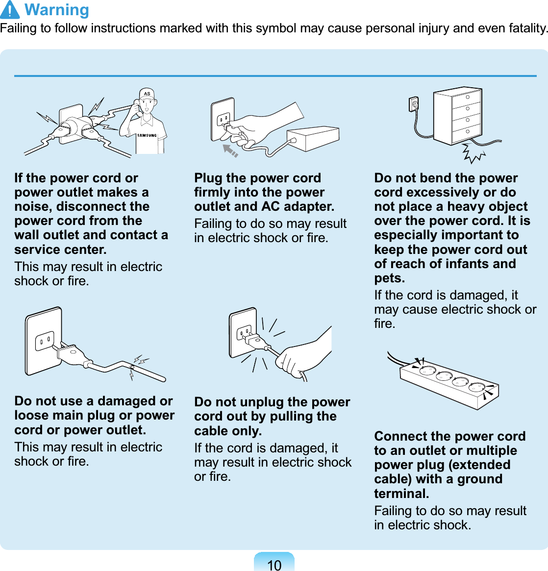 10GIf the power cord or power outlet makes a noise, disconnect the power cord from the wall outlet and contact a service center.This may result in electricVKRFNRU¿UHDo not use a damaged or loose main plug or power cord or power outlet.This may result in electricVKRFNRU¿UHPlug the power cord ¿UPO\LQWRWKHSRZHUoutlet and AC adapter.FailingtodosomayresultLQHOHFWULFVKRFNRU¿UHDo not unplug the power cord out by pulling the cable only.Ifthecordisdamaged,itPD\UHVXOWLQHOHFWULFVKRFNRU¿UHDo not bend the power cord excessively or do not place a heavy object over the power cord. It is especially important to keep the power cord out of reach of infants and pets.Ifthecordisdamaged,itPD\FDXVHHOHFWULFVKRFNRU¿UHConnect the power cord to an outlet or multiple power plug (extended cable) with a ground terminal.FailingtodosomayresultLQHOHFWULFVKRFN Warning)DLOLQJWRIROORZLQVWUXFWLRQVPDUNHGZLWKWKLVV\PEROPD\FDXVHSHUVRQDOLQMXU\DQGHYHQIDWDOLW\