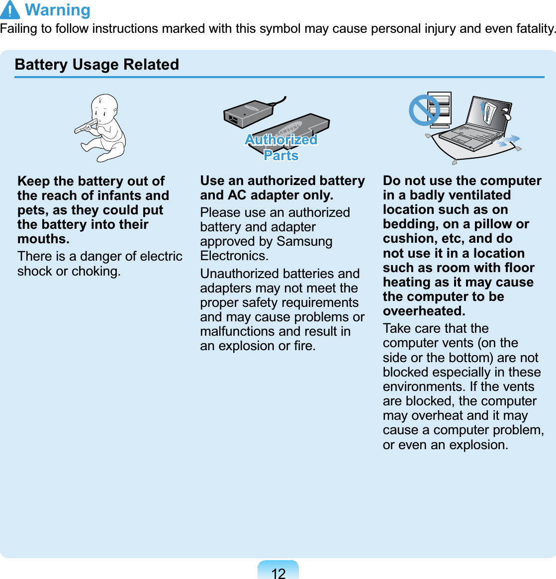 12Keep the battery out of the reach of infants and pets, as they could put the battery into their mouths.ThereisadangerofelectricVKRFNRUFKRNLQJAuthorized PartsUse an authorized battery and AC adapter only.Please use an authorizedbattery and adapterapprovedbySamsungElectronics.Unauthorized batteries andadapters may not meet theproper safety requirementsandmaycauseproblemsormalfunctions and result inDQH[SORVLRQRU¿UHDo not use the computer in a badly ventilated location such as on bedding, on a pillow or cushion, etc, and do not use it in a location VXFKDVURRPZLWKÀRRUheating as it may cause the computer to be oveerheated.7DNHFDUHWKDWWKHcomputervents(ontheside or the bottom) are notEORFNHGHVSHFLDOO\LQWKHVHenvironments. If the ventsDUHEORFNHGWKHFRPSXWHUmay overheat and it maycauseacomputerproblem,or even an explosion.Battery Usage Related Warning)DLOLQJWRIROORZLQVWUXFWLRQVPDUNHGZLWKWKLVV\PEROPD\FDXVHSHUVRQDOLQMXU\DQGHYHQIDWDOLW\