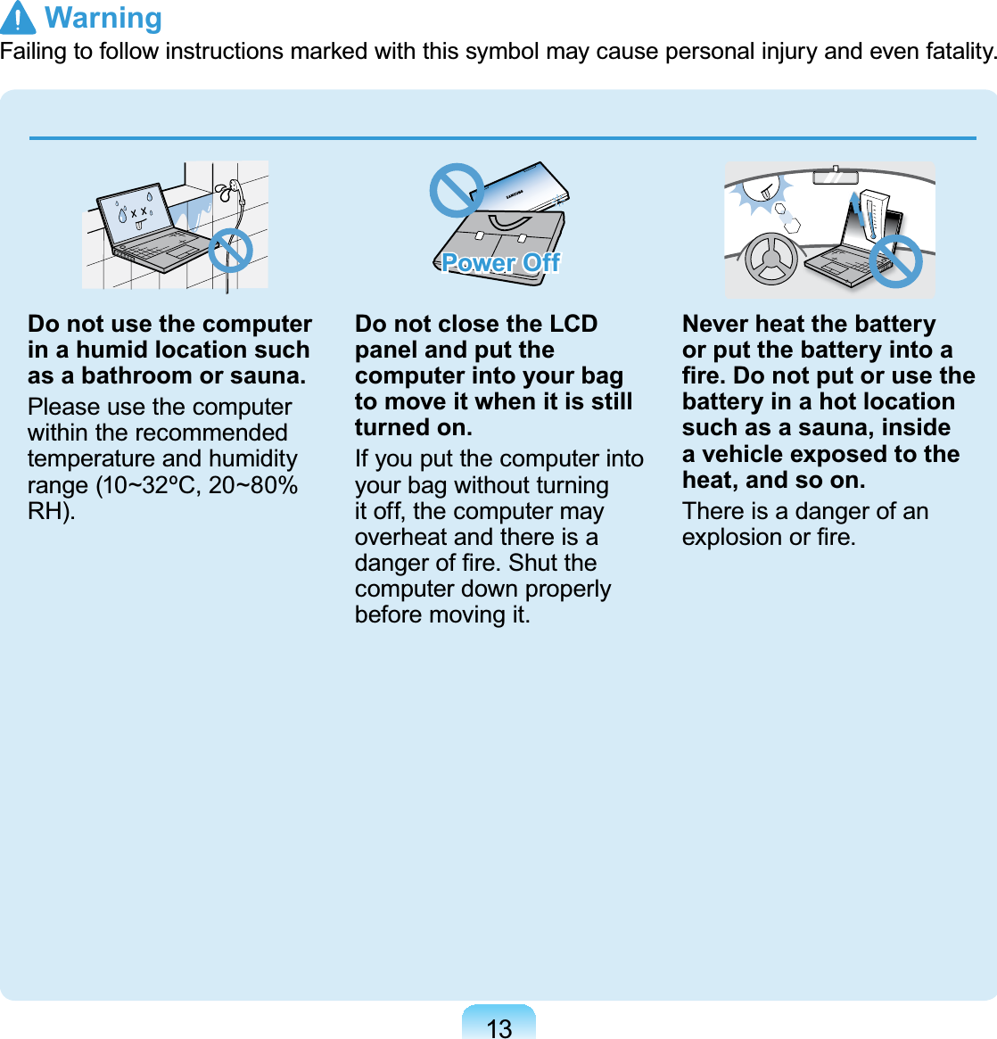 13Do not use the computer in a humid location such as a bathroom or sauna.Please use the computerwithin the recommendedtemperature and humidityrange (10~32ºC, 20~80%RH).Power OffDo not close the LCD panel and put the computer into your bag to move it when it is still turned on.Ifyouputthecomputerintoyour bag without turningit off, the computer mayoverheatandthereisaGDQJHURI¿UH6KXWWKHcomputerdownproperlybefore moving it.Never heat the battery or put the battery into a ¿UH&apos;RQRWSXWRUXVHWKHbattery in a hot location such as a sauna, inside a vehicle exposed to the heat, and so on.ThereisadangerofanH[SORVLRQRU¿UH Warning)DLOLQJWRIROORZLQVWUXFWLRQVPDUNHGZLWKWKLVV\PEROPD\FDXVHSHUVRQDOLQMXU\DQGHYHQIDWDOLW\