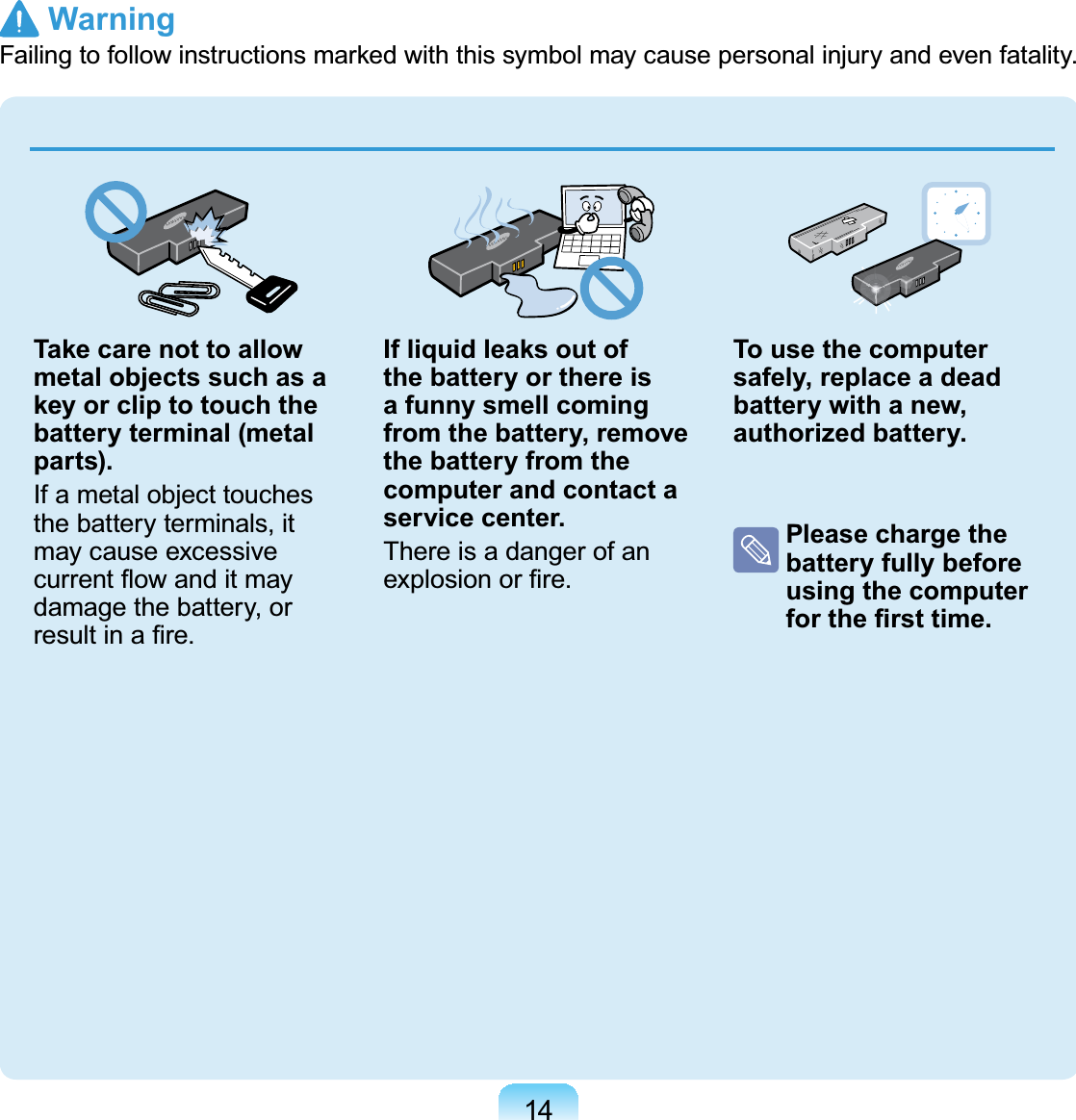 14Take care not to allow metal objects such as a key or clip to touch the battery terminal (metal parts).If a metal object touchesthe battery terminals, itmay cause excessiveFXUUHQWÀRZDQGLWPD\damage the battery, orUHVXOWLQD¿UHIf liquid leaks out of the battery or there is a funny smell coming from the battery, remove the battery from the computer and contact a service center.ThereisadangerofanH[SORVLRQRU¿UHTo use the computer safely, replace a dead battery with a new, authorized battery.Please charge the battery fully before using the computer IRUWKH¿UVWWLPH Warning)DLOLQJWRIROORZLQVWUXFWLRQVPDUNHGZLWKWKLVV\PEROPD\FDXVHSHUVRQDOLQMXU\DQGHYHQIDWDOLW\