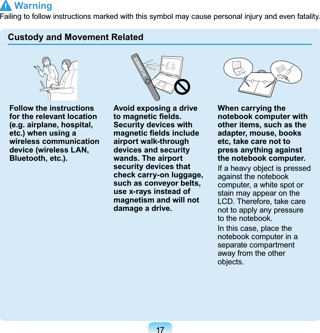 17Custody and Movement RelatedFollow the instructions for the relevant location (e.g. airplane, hospital, etc.) when using a wireless communication device (wireless LAN, Bluetooth, etc.).Avoid exposing a drive WRPDJQHWLF¿HOGVSecurity devices with PDJQHWLF¿HOGVLQFOXGHairport walk-through devices and security wands. The airport security devices that check carry-on luggage, such as conveyor belts, use x-rays instead of magnetism and will not damage a drive.When carrying the notebook computer with other items, such as the adapter, mouse, books etc, take care not to press anything against the notebook computer.If a heavy object is pressedDJDLQVWWKHQRWHERRNcomputer, a white spot orstainmayappearonthe/&amp;&apos;7KHUHIRUHWDNHFDUHnottoapplyanypressureWRWKHQRWHERRNIn this case, place theQRWHERRNFRPSXWHULQDseparate compartmentaway from the otherobjects. Warning)DLOLQJWRIROORZLQVWUXFWLRQVPDUNHGZLWKWKLVV\PEROPD\FDXVHSHUVRQDOLQMXU\DQGHYHQIDWDOLW\