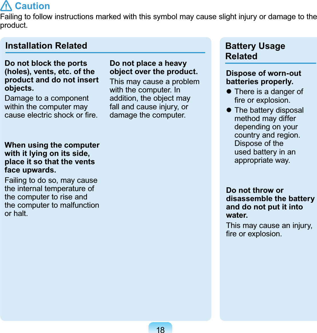 18 Caution)DLOLQJWRIROORZLQVWUXFWLRQVPDUNHGZLWKWKLVV\PEROPD\FDXVHVOLJKWLQMXU\RUGDPDJHWRWKHproduct.Installation Related Battery Usage RelatedDo not block the ports (holes), vents, etc. of the product and do not insert objects.Damage to a componentwithin the computer mayFDXVHHOHFWULFVKRFNRU¿UHWhen using the computer with it lying on its side, place it so that the vents face upwards.Failingtodoso,maycausethe internal temperature ofthecomputertoriseandthecomputertomalfunctionor halt.Do not place a heavy object over the product.This may cause a problemwith the computer. Inaddition, the object mayfall and cause injury, ordamage the computer.Dispose of worn-out batteries properly.z Thereisadangerof¿UHRUH[SORVLRQz The battery disposalmethod may differdepending on yourcountry and region.Dispose of theused battery in anappropriate way.Do not throw or disassemble the battery and do not put it into water.This may cause an injury,¿UHRUH[SORVLRQ