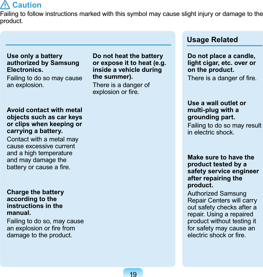 19Use only a battery authorized by Samsung Electronics.Failingtodosomaycausean explosion.Avoid contact with metal objects such as car keys or clips when keeping or carrying a battery.Contactwithametalmaycause excessive currentandahightemperatureand may damage theEDWWHU\RUFDXVHD¿UHCharge the battery according to the instructions in the manual.Failingtodoso,maycauseDQH[SORVLRQRU¿UHIURPdamage to the product.Do not heat the battery or expose it to heat (e.g. inside a vehicle during the summer).ThereisadangerofH[SORVLRQRU¿UHUsage RelatedDo not place a candle, light cigar, etc. over or on the product.7KHUHLVDGDQJHURI¿UHUse a wall outlet or multi-plug with a grounding part.FailingtodosomayresultLQHOHFWULFVKRFNMake sure to have the product tested by a safety service engineer after repairing the product.Authorized SamsungRepair Centers will carryRXWVDIHW\FKHFNVDIWHUDrepair.Usingarepairedproduct without testing itforsafetymaycauseanHOHFWULFVKRFNRU¿UH Caution)DLOLQJWRIROORZLQVWUXFWLRQVPDUNHGZLWKWKLVV\PEROPD\FDXVHVOLJKWLQMXU\RUGDPDJHWRWKHproduct.