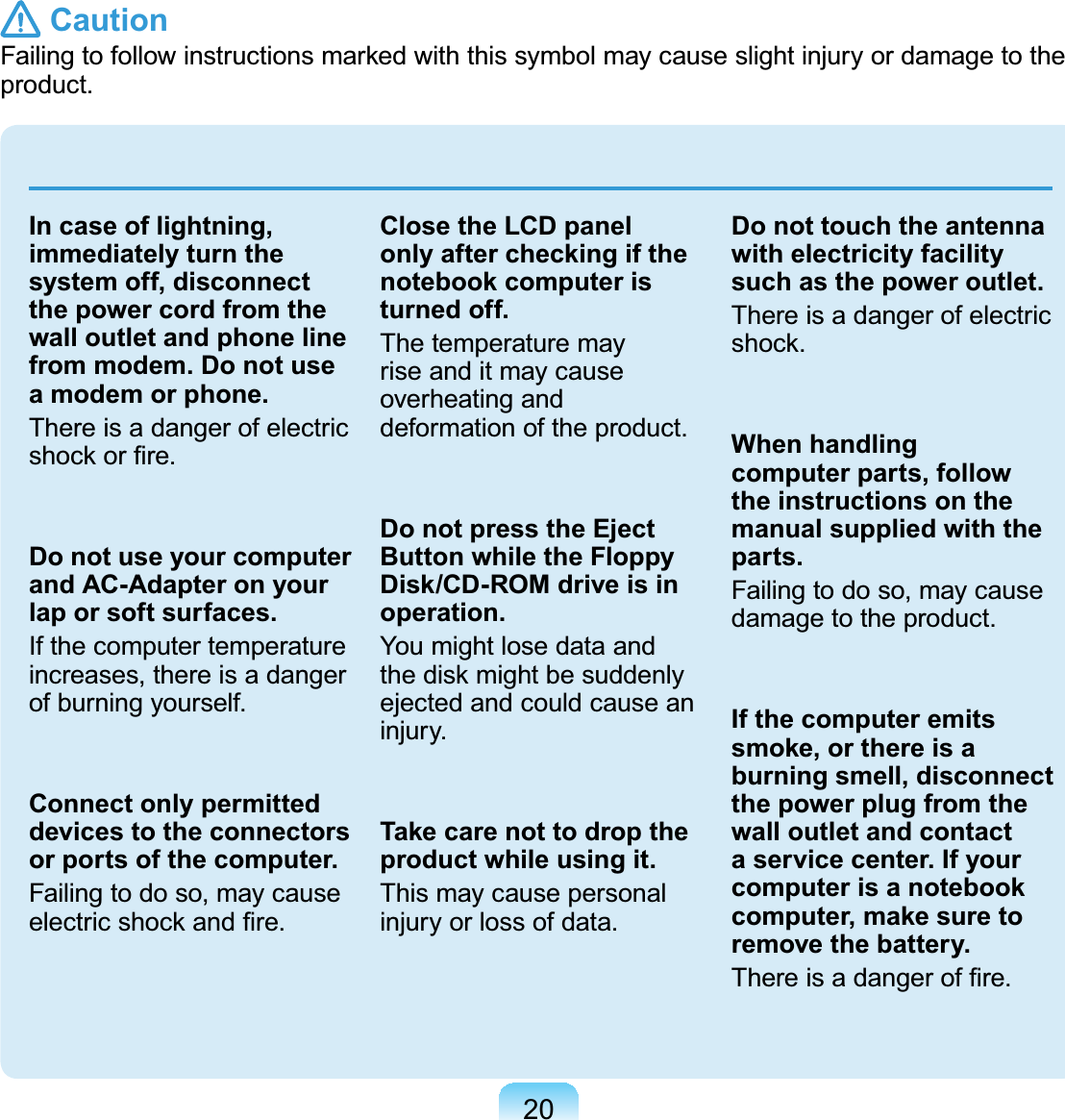 20In case of lightning, immediately turn the system off, disconnect the power cord from the wall outlet and phone line from modem. Do not use a modem or phone.ThereisadangerofelectricVKRFNRU¿UHDo not use your computer and AC-Adapter on your lap or soft surfaces.If the computer temperatureincreases, there is a dangerof burning yourself.Connect only permitted devices to the connectors or ports of the computer.Failingtodoso,maycauseHOHFWULFVKRFNDQG¿UHClose the LCD panel only after checking if the notebook computer is turned off.The temperature mayriseanditmaycauseoverheating anddeformationoftheproduct.Do not press the Eject Button while the Floppy Disk/CD-ROM drive is in operation.You might lose data andWKHGLVNPLJKWEHVXGGHQO\ejectedandcouldcauseaninjury.Take care not to drop the product while using it.This may cause personalinjury or loss of data.Do not touch the antenna with electricity facility such as the power outlet.ThereisadangerofelectricVKRFNWhen handling computer parts, follow the instructions on the manual supplied with the parts.Failingtodoso,maycausedamage to the product.If the computer emits smoke, or there is a burning smell, disconnect the power plug from the wall outlet and contact a service center. If your computer is a notebook computer, make sure to remove the battery.7KHUHLVDGDQJHURI¿UH Caution)DLOLQJWRIROORZLQVWUXFWLRQVPDUNHGZLWKWKLVV\PEROPD\FDXVHVOLJKWLQMXU\RUGDPDJHWRWKHproduct.