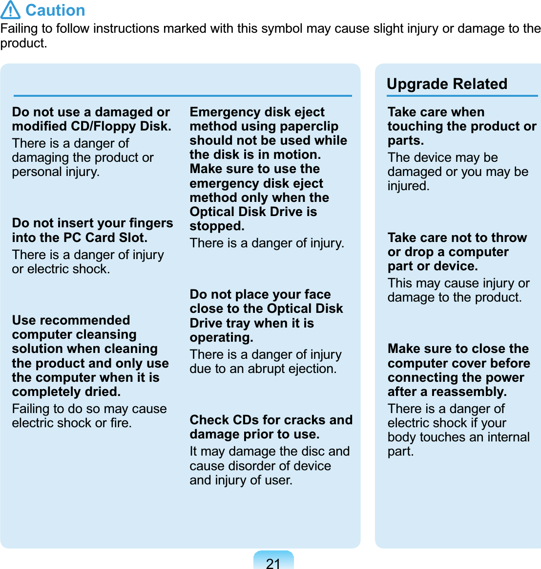 21Upgrade RelatedDo not use a damaged or PRGL¿HG&amp;&apos;)ORSS\&apos;LVNThereisadangerofdamaging the product orpersonal injury.&apos;RQRWLQVHUW\RXU¿QJHUVinto the PC Card Slot.ThereisadangerofinjuryRUHOHFWULFVKRFNUse recommended computer cleansing solution when cleaning the product and only use the computer when it is completely dried.FailingtodosomaycauseHOHFWULFVKRFNRU¿UHEmergency disk eject method using paperclip should not be used while the disk is in motion. Make sure to use the emergency disk eject method only when the Optical Disk Drive is stopped.Thereisadangerofinjury.Do not place your face close to the Optical Disk Drive tray when it is operating.Thereisadangerofinjuryduetoanabruptejection.Check CDs for cracks and damage prior to use.It may damage the disc andcausedisorderofdeviceandinjuryofuser.Take care when touching the product or parts.Thedevicemaybedamaged or you may beinjured.Take care not to throw or drop a computer part or device.This may cause injury ordamage to the product.Make sure to close the computer cover before connecting the power after a reassembly.ThereisadangerofHOHFWULFVKRFNLI\RXUbody touches an internalpart. Caution)DLOLQJWRIROORZLQVWUXFWLRQVPDUNHGZLWKWKLVV\PEROPD\FDXVHVOLJKWLQMXU\RUGDPDJHWRWKHproduct.