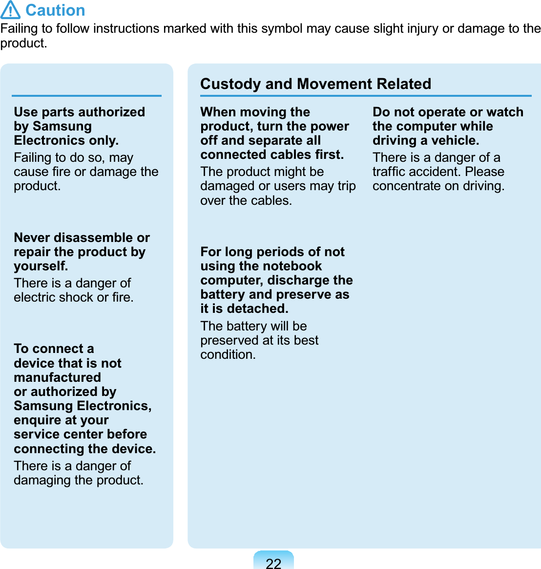 22Use parts authorized by Samsung Electronics only.Failingtodoso,mayFDXVH¿UHRUGDPDJHWKHproduct.Never disassemble or repair the product by yourself.ThereisadangerofHOHFWULFVKRFNRU¿UHTo connect a device that is not manufactured or authorized by Samsung Electronics, enquire at your service center before connecting the device.Thereisadangerofdamaging the product.Custody and Movement RelatedWhen moving the product, turn the power off and separate all FRQQHFWHGFDEOHV¿UVWTheproductmightbedamaged or users may tripover the cables.For long periods of not using the notebook computer, discharge the battery and preserve as it is detached.The battery will bepreserved at its bestcondition.Do not operate or watch the computer while driving a vehicle.ThereisadangerofaWUDI¿FDFFLGHQW3OHDVHconcentrate on driving. Caution)DLOLQJWRIROORZLQVWUXFWLRQVPDUNHGZLWKWKLVV\PEROPD\FDXVHVOLJKWLQMXU\RUGDPDJHWRWKHproduct.