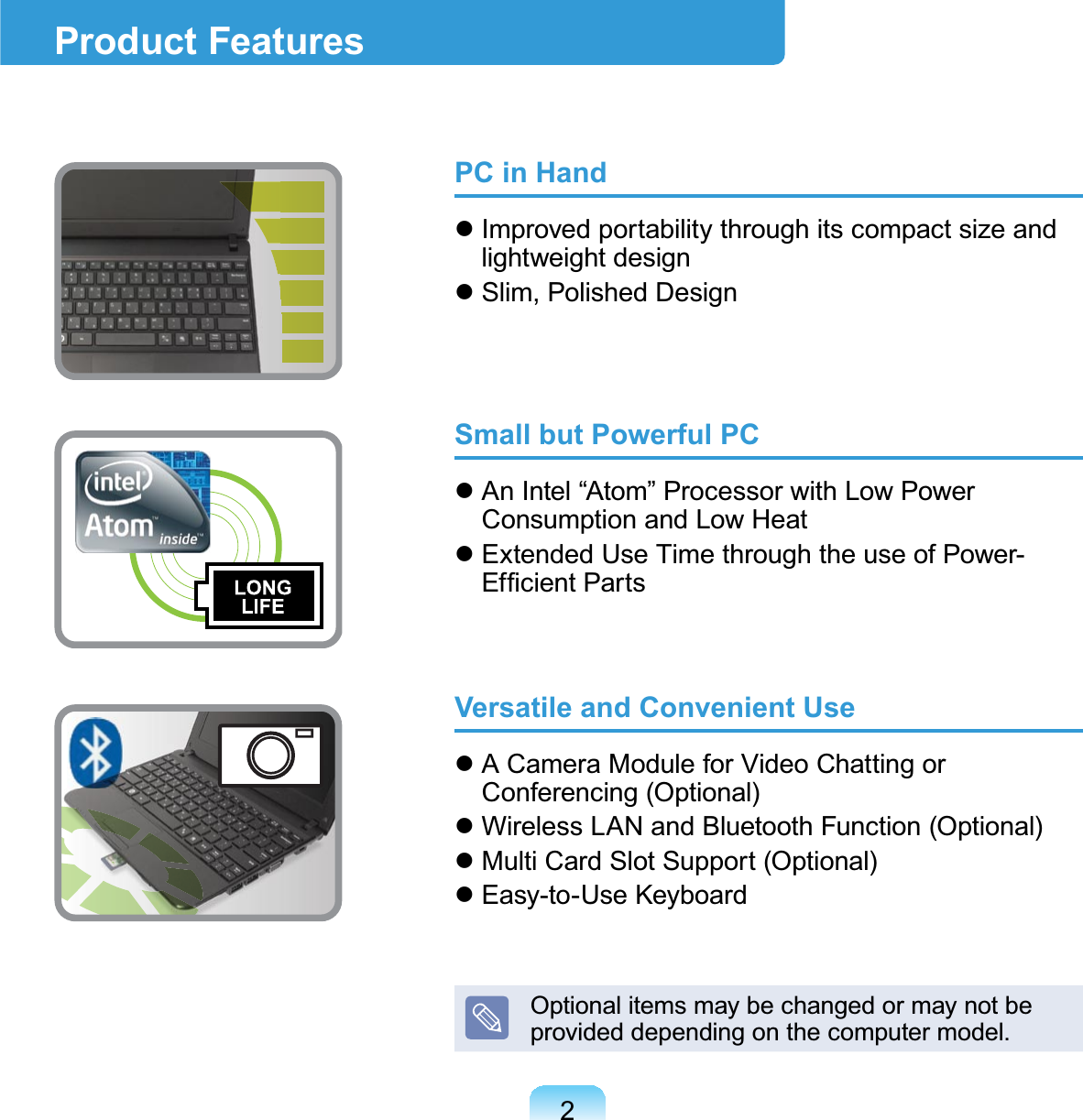 2PC in Handz Improvedportabilitythroughitscompactsizeandlightweight designz Slim, Polished DesignSmall but Powerful PCz AnIntel“Atom”ProcessorwithLowPowerConsumption and Low Heatz ExtendedUseTimethroughtheuseofPower-(I¿FLHQW3DUWVVersatile and Convenient Usez ACameraModuleforVideoChattingorConferencing (Optional)z WirelessLANandBluetoothFunction(Optional)z MultiCardSlotSupport(Optional)z Easy-to-Use KeyboardOptionalitemsmaybechangedormaynotbeprovideddependingonthecomputermodel.Product Features
