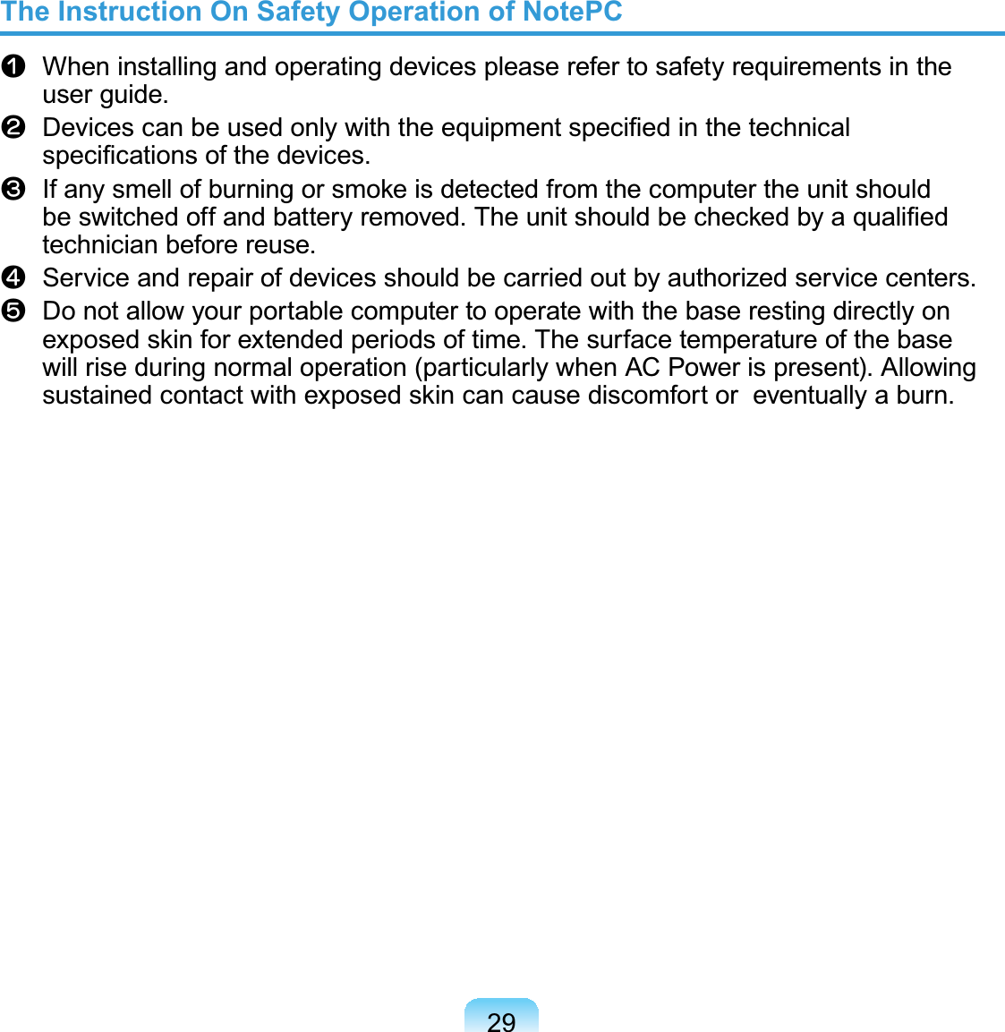 29The Instruction On Safety Operation of NotePCn When installing and operating devices please refer to safety requirements in theuser guide.l&apos;HYLFHVFDQEHXVHGRQO\ZLWKWKHHTXLSPHQWVSHFL¿HGLQWKHWHFKQLFDOVSHFL¿FDWLRQVRIWKHGHYLFHVW,IDQ\VPHOORIEXUQLQJRUVPRNHLVGHWHFWHGIURPWKHFRPSXWHUWKHXQLWVKRXOGEHVZLWFKHGRIIDQGEDWWHU\UHPRYHG7KHXQLWVKRXOGEHFKHFNHGE\DTXDOL¿HGtechnician before reuse.j Service and repair of devices should be carried out by authorized service centers.V DonotallowyourportablecomputertooperatewiththebaserestingdirectlyonH[SRVHGVNLQIRUH[WHQGHGSHULRGVRIWLPH7KHVXUIDFHWHPSHUDWXUHRIWKHEDVHwill rise during normal operation (particularly when AC Power is present). AllowingVXVWDLQHGFRQWDFWZLWKH[SRVHGVNLQFDQFDXVHGLVFRPIRUWRUHYHQWXDOO\DEXUQ