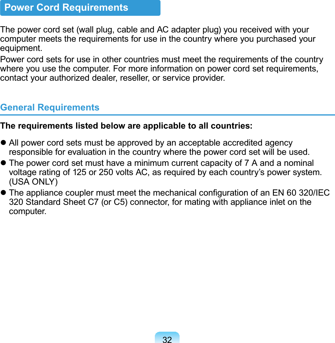 32Power Cord RequirementsThepowercordset(wallplug,cableandACadapterplug)youreceivedwithyourcomputer meets the requirements for use in the country where you purchased yourequipment.Power cord sets for use in other countries must meet the requirements of the countrywhere you use the computer. For more information on power cord set requirements,contactyourauthorizeddealer,reseller,orserviceprovider.General RequirementsThe requirements listed below are applicable to all countries:z All power cord sets must be approved by an acceptable accredited agencyresponsibleforevaluationinthecountrywherethepowercordsetwillbeused.z Thepowercordsetmusthaveaminimumcurrentcapacityof7Aandanominalvoltageratingof125 or 250voltsAC,asrequiredbyeachcountry’spowersystem.(USA ONLY)z7KHDSSOLDQFHFRXSOHUPXVWPHHWWKHPHFKDQLFDOFRQ¿JXUDWLRQRIDQ(1,(&amp;320StandardSheetC7(orC5)connector,formatingwithapplianceinletonthecomputer.