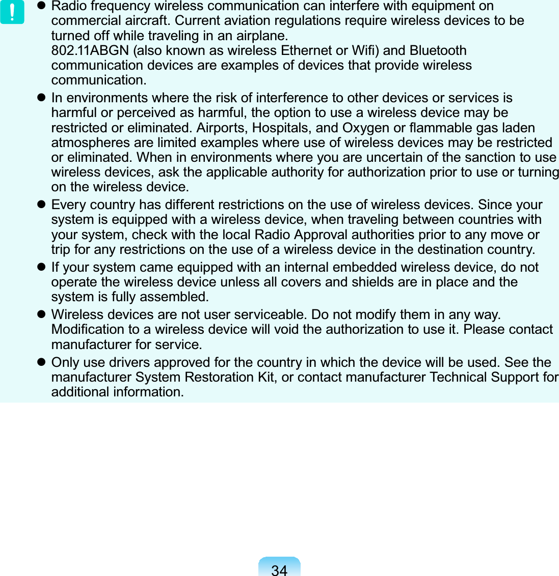 34z Radio frequency wireless communication can interfere with equipment oncommercial aircraft. Current aviation regulations require wireless devices to beturnedoffwhiletravelinginanairplane.$%*1DOVRNQRZQDVZLUHOHVV(WKHUQHWRU:L¿DQG%OXHWRRWKcommunication devices are examples of devices that provide wirelesscommunication.z,QHQYLURQPHQWVZKHUHWKHULVNRILQWHUIHUHQFHWRRWKHUGHYLFHVRUVHUYLFHVLVharmful or perceived as harmful, the option to use a wireless device may beUHVWULFWHGRUHOLPLQDWHG$LUSRUWV+RVSLWDOVDQG2[\JHQRUÀDPPDEOHJDVODGHQatmospheresarelimitedexampleswhereuseofwirelessdevicesmayberestrictedor eliminated. When in environments where you are uncertain of the sanction to useZLUHOHVVGHYLFHVDVNWKHDSSOLFDEOHDXWKRULW\IRUDXWKRUL]DWLRQSULRUWRXVHRUWXUQLQJon the wireless device.z Everycountryhasdifferentrestrictionson the use of wireless devices. Since yoursystem is equipped with a wireless device, when traveling between countries with\RXUV\VWHPFKHFNZLWKWKHORFDO5DGLR$SSURYDODXWKRULWLHVSULRUWRDQ\PRYHRUtrip for any restrictions on the use of a wireless device in the destination country.z If your system came equipped with an internal embedded wireless device, do notoperate the wireless device unless all covers and shields are in place and thesystem is fully assembled.z Wireless devices are not user serviceable. Do not modify them in any way.0RGL¿FDWLRQWRDZLUHOHVVGHYLFHZLOOYRLGWKHDXWKRUL]DWLRQWRXVHLW3OHDVHFRQWDFWmanufacturer for service.z Onlyusedriversapprovedforthecountryinwhichthedevicewillbeused.Seethemanufacturer System Restoration Kit, or contact manufacturer Technical Support foradditional information.