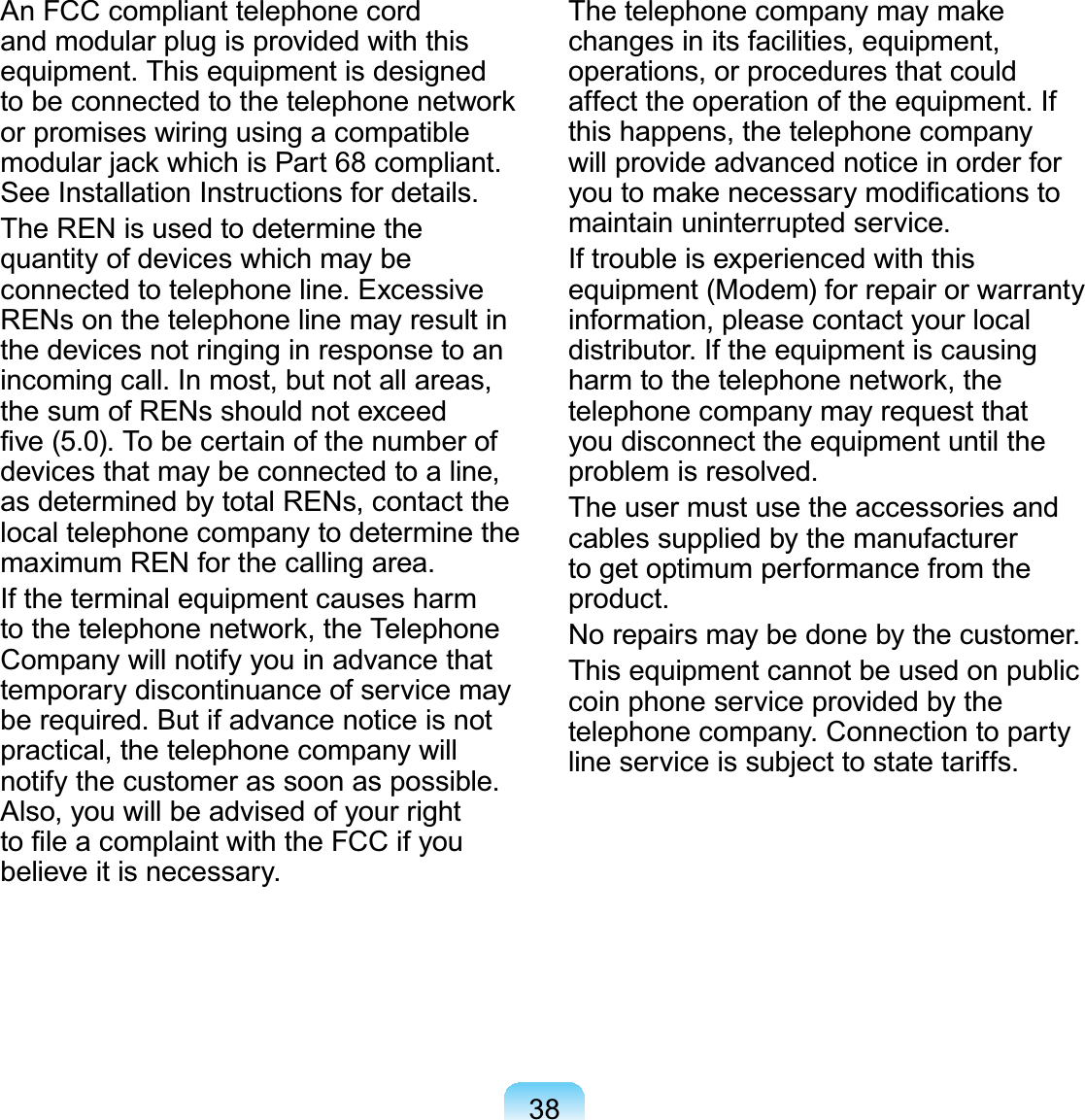 38An FCC compliant telephone cordand modular plug is provided with thisequipment. This equipment is designedWREHFRQQHFWHGWRWKHWHOHSKRQHQHWZRUNor promises wiring using a compatiblePRGXODUMDFNZKLFKLV3DUWFRPSOLDQWSee Installation Instructions for details.The REN is used to determine thequantity of devices which may beconnected to telephone line. ExcessiveRENsonthetelephonelinemayresultinthe devices not ringing in response to anincomingcall.Inmost,butnotallareas,thesumofRENsshouldnotexceed¿YH7REHFHUWDLQRIWKHQXPEHURIdevicesthatmaybeconnectedtoaline,as determined by total RENs, contact thelocaltelephonecompanytodeterminethemaximum REN for the calling area.IftheterminalequipmentcausesharmWRWKHWHOHSKRQHQHWZRUNWKH7HOHSKRQHCompanywillnotifyyouinadvancethattemporary discontinuance of service mayberequired.Butifadvancenoticeisnotpractical, the telephone company willnotify the customer as soon as possible.Also,youwillbeadvisedofyourrightWR¿OHDFRPSODLQWZLWKWKH)&amp;&amp;LI\RXbelieveitisnecessary.7KHWHOHSKRQHFRPSDQ\PD\PDNHchangesinitsfacilities,equipment,operations,orproceduresthatcouldaffect the operation of the equipment. Ifthis happens, the telephone companywillprovideadvancednoticeinorderfor\RXWRPDNHQHFHVVDU\PRGL¿FDWLRQVWRmaintain uninterrupted service.If trouble is experienced with thisequipment (Modem) for repair or warrantyinformation, please contact your localdistributor. If the equipment is causingKDUPWRWKHWHOHSKRQHQHWZRUNWKHtelephone company may request thatyoudisconnecttheequipmentuntiltheproblem is resolved.Theusermustusetheaccessoriesandcablessuppliedbythemanufacturertogetoptimumperformancefromtheproduct.No repairs may be done by the customer.This equipment cannot be used on publiccoin phone service provided by thetelephonecompany.Connectiontopartylineserviceissubjecttostatetariffs.