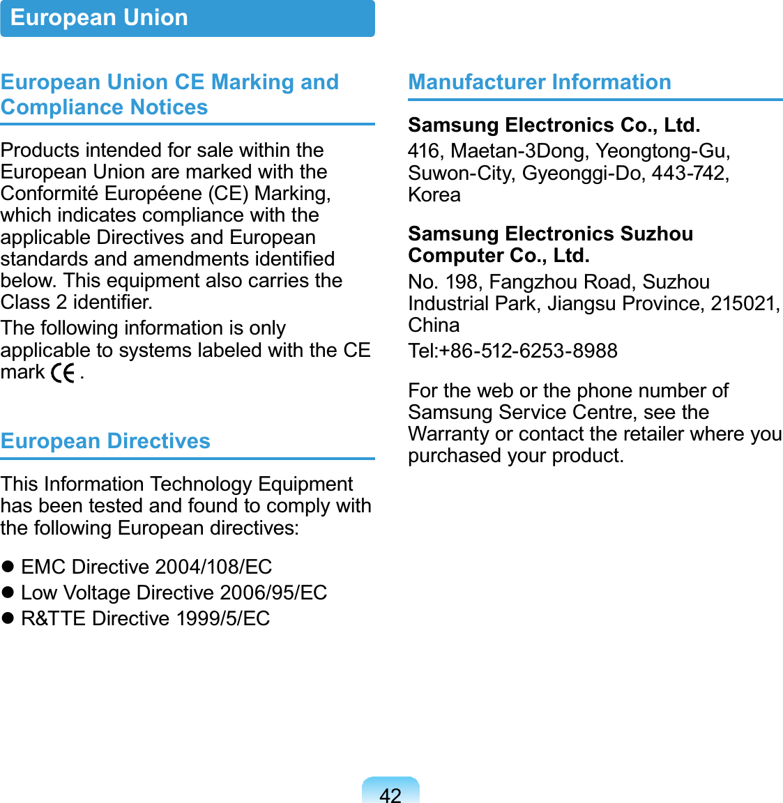 42European Union CE Marking and Compliance NoticesProducts intended for sale within the(XURSHDQ8QLRQDUHPDUNHGZLWKWKH&amp;RQIRUPLWp(XURSpHQH&amp;(0DUNLQJwhich indicates compliance with theapplicable Directives and EuropeanVWDQGDUGVDQGDPHQGPHQWVLGHQWL¿HGbelow. This equipment also carries the&amp;ODVVLGHQWL¿HUThefollowinginformationisonlyapplicable to systems labeled with the CEPDUN .European DirectivesThis Information Technology Equipmenthasbeentestedandfoundtocomplywiththe following European directives:z EMC Directive 2004/108/ECz Low Voltage Directive 2006/95/ECz R&amp;TTE Directive 1999/5/ECManufacturer InformationSamsung Electronics Co., Ltd.416, Maetan-3Dong, Yeongtong-Gu,Suwon-City, Gyeonggi-Do, 443-742,KoreaSamsung Electronics Suzhou Computer Co., Ltd.No.198,FangzhouRoad,Suzhou,QGXVWULDO3DUN-LDQJVX3URYLQFHChinaTel:+86-512-6253-8988FortheweborthephonenumberofSamsung Service Centre, see theWarranty or contact the retailer where youpurchased your product.European Union