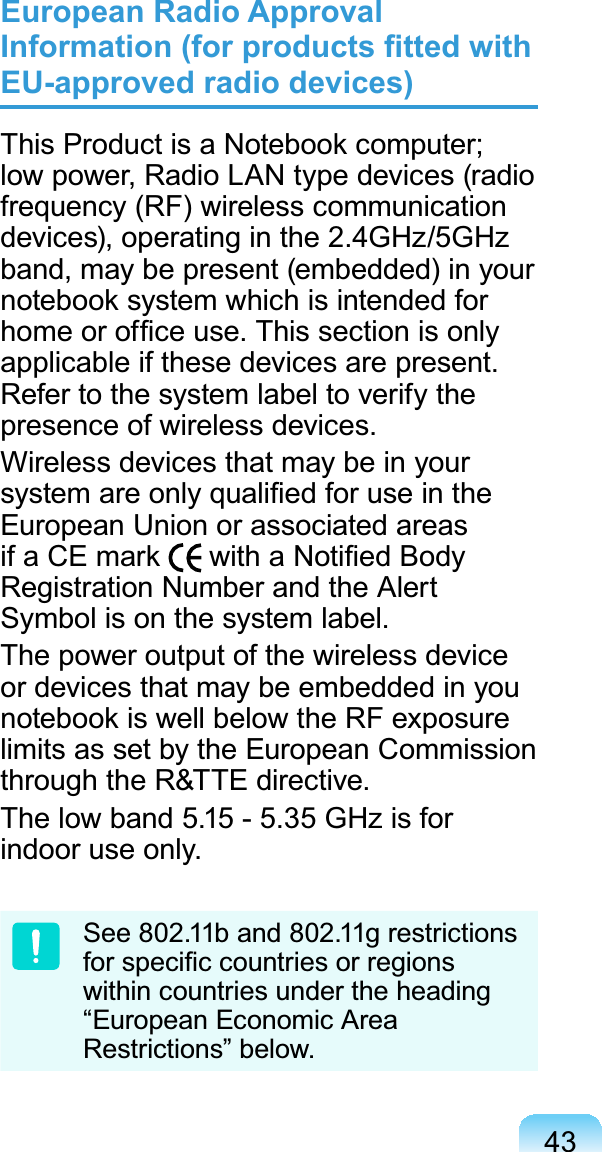 43European Radio Approval ,QIRUPDWLRQIRUSURGXFWV¿WWHGZLWKEU-approved radio devices)7KLV3URGXFWLVD1RWHERRNFRPSXWHUlowpower,RadioLANtypedevices(radiofrequency (RF) wireless communicationdevices), operating in the 2.4GHz/5GHzband,maybepresent(embedded)inyourQRWHERRNV\VWHPZKLFKLVLQWHQGHGIRUKRPHRURI¿FHXVH7KLVVHFWLRQLVRQO\applicable if these devices are present.Refertothesystemlabeltoverifythepresence of wireless devices.Wireless devices that may be in yourV\VWHPDUHRQO\TXDOL¿HGIRUXVHLQWKHEuropeanUnionorassociatedareasLID&amp;(PDUN ZLWKD1RWL¿HG%RG\Registration Number and the AlertSymbol is on the system label.The power output of the wireless deviceordevicesthatmaybeembeddedinyouQRWHERRNLVZHOOEHORZWKH5)H[SRVXUHlimits as set by the European Commissionthrough the R&amp;TTE directive.Thelowband 5.15- 5.35 GHzisforindoor use only.See 802.11b and 802.11g restrictionsIRUVSHFL¿FFRXQWULHVRUUHJLRQVwithin countries under the heading“European Economic AreaRestrictions” below.
