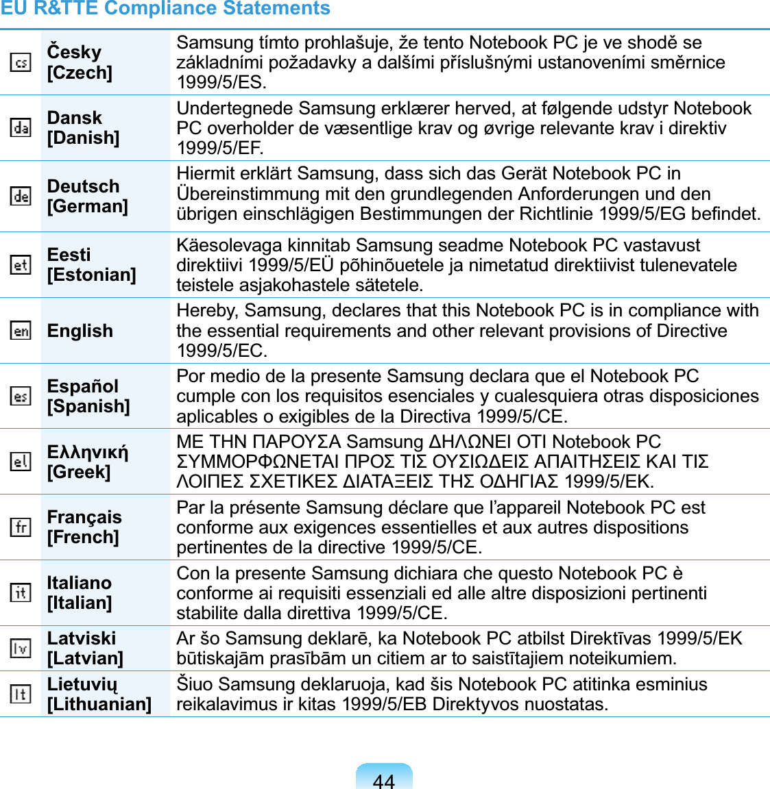 44EU R&amp;TTE Compliance StatementsýHVN\[Czech]6DPVXQJWtPWRSURKODãXMHåHWHQWR1RWHERRN3&amp;MHYHVKRGČVH]iNODGQtPLSRåDGDYN\DGDOãtPLSĜtVOXãQêPLXVWDQRYHQtPLVPČUQLFH1999/5/ES.Dansk[Danish]8QGHUWHJQHGH6DPVXQJHUNOUHUKHUYHGDWI¡OJHQGHXGVW\U1RWHERRN3&amp;RYHUKROGHUGHYVHQWOLJHNUDYRJ¡YULJHUHOHYDQWHNUDYLGLUHNWLY1999/5/EF.Deutsch[German]+LHUPLWHUNOlUW6DPVXQJGDVVVLFKGDV*HUlW1RWHERRN3&amp;LQÜbereinstimmung mit den grundlegenden Anforderungen und denEULJHQHLQVFKOlJLJHQ%HVWLPPXQJHQGHU5LFKWOLQLH(*EH¿QGHWEesti[Estonian].lHVROHYDJDNLQQLWDE6DPVXQJVHDGPH1RWHERRN3&amp;YDVWDYXVWGLUHNWLLYL(hS}KLQ}XHWHOHMDQLPHWDWXGGLUHNWLLYLVWWXOHQHYDWHOHWHLVWHOHDVMDNRKDVWHOHVlWHWHOHEnglish +HUHE\6DPVXQJGHFODUHVWKDWWKLV1RWHERRN3&amp;LVLQFRPSOLDQFHZLWKthe essential requirements and other relevant provisions of Directive1999/5/EC.Español[Spanish]3RUPHGLRGHODSUHVHQWH6DPVXQJGHFODUDTXHHO1RWHERRN3&amp;cumpleconlosrequisitosesencialesycualesquiera otras disposicionesaplicables o exigibles de la Directiva 1999/5/CE.ǼȜȜȘȞȚțȒ[Greek]ȂǼȉǾȃȆǹȇȅȊȈǹ6DPVXQJǻǾȁȍȃǼǿȅȉǿ1RWHERRN3&amp;ȈȊȂȂȅȇĭȍȃǼȉǹǿȆȇȅȈȉǿȈȅȊȈǿȍǻǼǿȈǹȆǹǿȉǾȈǼǿȈȀǹǿȉǿȈȁȅǿȆǼȈȈȋǼȉǿȀǼȈǻǿǹȉǹȄǼǿȈȉǾȈȅǻǾīǿǹȈǼȀFrançais[French]3DUODSUpVHQWH6DPVXQJGpFODUHTXHO¶DSSDUHLO1RWHERRN3&amp;HVWconformeauxexigencesessentiellesetauxautresdispositionspertinentes de la directive 1999/5/CE.Italiano[Italian]&amp;RQODSUHVHQWH6DPVXQJGLFKLDUDFKHTXHVWR1RWHERRN3&amp;qconforme ai requisiti essenziali ed alle altre disposizioni pertinentistabilite dalla direttiva 1999/5/CE.Latviski[Latvian] $UãR6DPVXQJGHNODUƝND1RWHERRN3&amp;DWELOVW&apos;LUHNWƯYDV(.EǌWLVNDMƗPSUDVƯEƗPXQFLWLHPDUWRVDLVWƯWDMLHPQRWHLNXPLHP/LHWXYLǐ[Lithuanian] âLXR6DPVXQJGHNODUXRMDNDGãLV1RWHERRN3&amp;DWLWLQNDHVPLQLXVUHLNDODYLPXVLUNLWDV(%&apos;LUHNW\YRVQXRVWDWDV