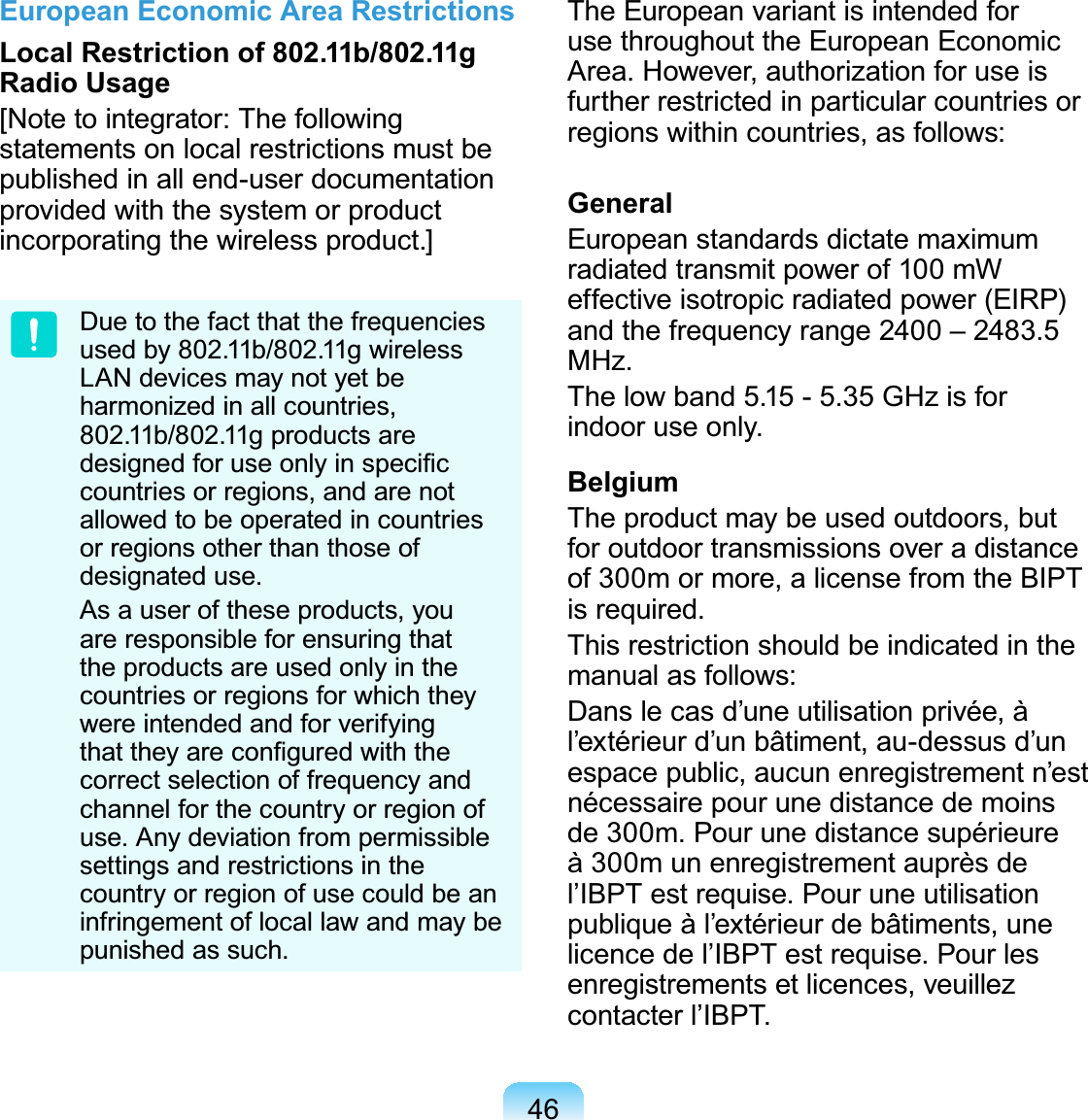 46European Economic Area RestrictionsLocal Restriction of 802.11b/802.11g Radio Usage[Notetointegrator:Thefollowingstatements on local restrictions must bepublished in all end-user documentationprovided with the system or productincorporating the wireless product.]Duetothefactthatthefrequenciesused by 802.11b/802.11g wirelessLAN devices may not yet beharmonized in all countries,802.11b/802.11g products areGHVLJQHGIRUXVHRQO\LQVSHFL¿Fcountriesorregions,andarenotallowedtobeoperatedincountriesor regions other than those ofdesignated use.Asauseroftheseproducts,youare responsible for ensuring thatthe products are used only in thecountriesorregionsforwhichtheywere intended and for verifyingWKDWWKH\DUHFRQ¿JXUHGZLWKWKHcorrectselectionoffrequencyandchannelforthecountryorregionofuse. Any deviation from permissiblesettingsandrestrictionsinthecountryorregionofusecouldbeaninfringement of local law and may bepunished as such.The European variant is intended foruse throughout the European EconomicArea.However,authorizationforuseisfurtherrestrictedinparticularcountriesorregionswithincountries,asfollows:GeneralEuropean standards dictate maximumradiatedtransmitpowerof100mWeffective isotropic radiated power (EIRP)and the frequency range 2400 – 2483.5MHz.Thelowband 5.15- 5.35 GHzisforindoor use only.BelgiumTheproductmaybeusedoutdoors,butfor outdoor transmissions over a distanceof 300m or more, a license from the BIPTis required.This restriction should be indicated in themanual as follows:Dans le cas d’une utilisation privée, àl’extérieur d’un bâtiment, au-dessus d’unespace public, aucun enregistrement n’estnécessairepourunedistancedemoinsde 300m. Pour une distance supérieureà 300m un enregistrement auprès del’IBPT est requise. Pour une utilisationpublique à l’extérieur de bâtiments, unelicencedel’IBPTestrequise.Pourlesenregistrements et licences, veuillezcontacter l’IBPT.