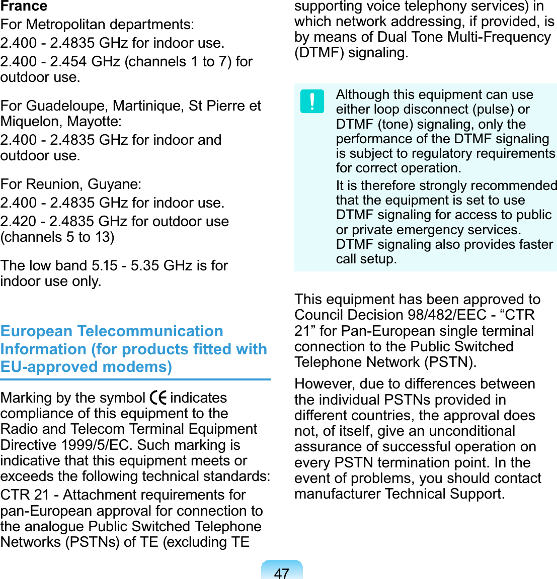 47FranceForMetropolitandepartments:2.400 - 2.4835 GHz for indoor use.2.400- 2.454 GHz(channels1to7)foroutdoor use.ForGuadeloupe,Martinique,StPierreetMiquelon, Mayotte:2.400 - 2.4835 GHz for indoor andoutdoor use.ForReunion,Guyane:2.400 - 2.4835 GHz for indoor use.2.420 - 2.4835 GHz for outdoor use(channels 5 to 13)Thelowband 5.15- 5.35 GHzisforindoor use only.European Telecommunication ,QIRUPDWLRQIRUSURGXFWV¿WWHGZLWKEU-approved modems)0DUNLQJE\WKHV\PERO indicatescompliance of this equipment to theRadio and Telecom Terminal Equipment&apos;LUHFWLYH(&amp;6XFKPDUNLQJLVindicative that this equipment meets orexceeds the following technical standards:CTR 21 - Attachment requirements forpan-European approval for connection totheanaloguePublicSwitchedTelephone1HWZRUNV3671VRI7(H[FOXGLQJ7(supporting voice telephony services) inZKLFKQHWZRUNDGGUHVVLQJLISURYLGHGLVby means of Dual Tone Multi-Frequency(DTMF) signaling.Although this equipment can useeither loop disconnect (pulse) orDTMF (tone) signaling, only theperformance of the DTMF signalingis subject to regulatory requirementsfor correct operation.It is therefore strongly recommendedthat the equipment is set to useDTMF signaling for access to publicor private emergency services.DTMF signaling also provides fastercall setup.This equipment has been approved toCouncil Decision 98/482/EEC - “CTR21” for Pan-European single terminalconnection to the Public Switched7HOHSKRQH1HWZRUN3671However, due to differences betweenthe individual PSTNs provided indifferent countries, the approval doesnot, of itself, give an unconditionalassurance of successful operation onevery PSTN termination point. In theevent of problems, you should contactmanufacturer Technical Support.